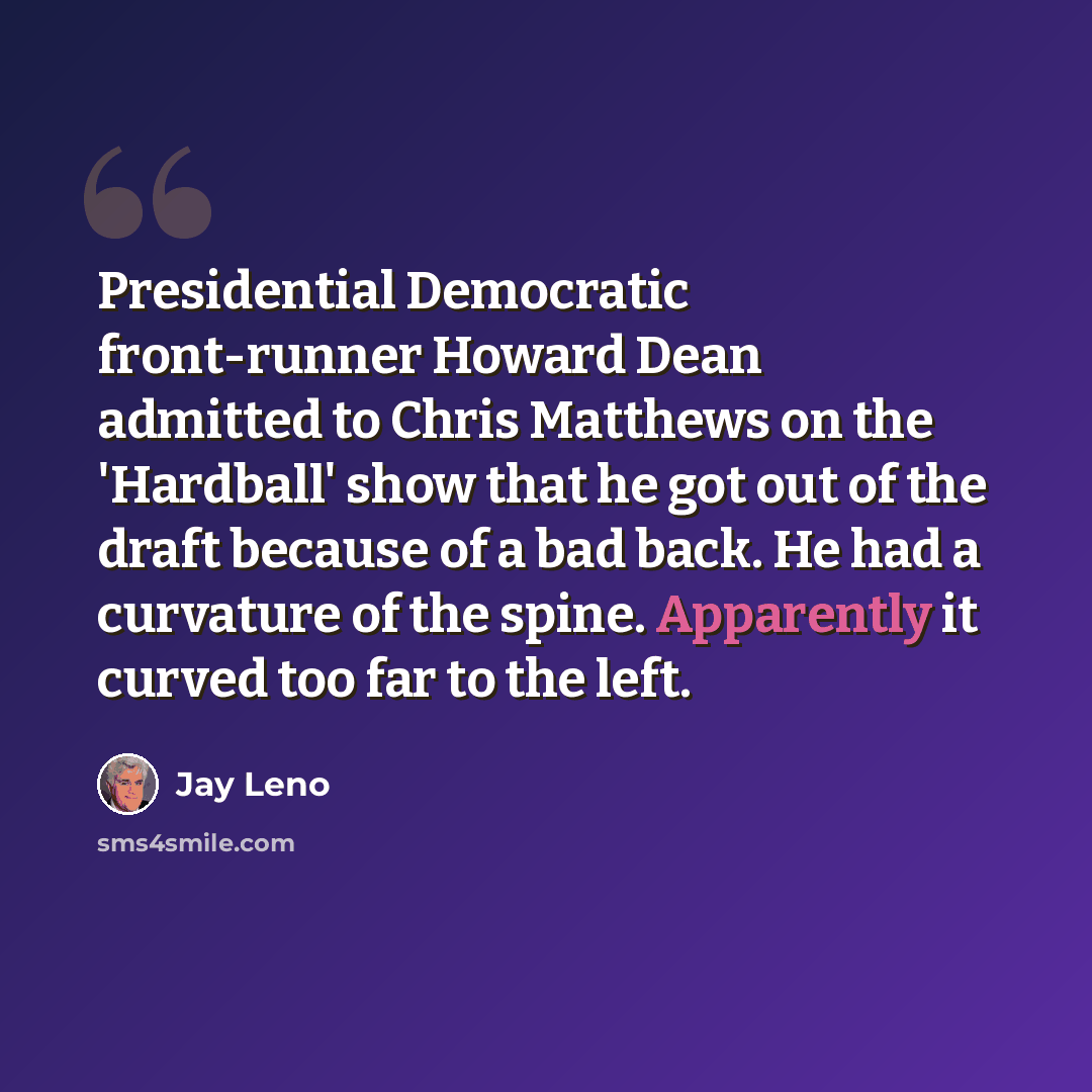 “Presidential Democratic front-runner Howard Dean admitted to Chris Matthews on the 'Hardball' show that he got out of the draft because of a bad back. He had a curvature of the spine. Apparently it curved too far to the left.” quote by Jay Leno