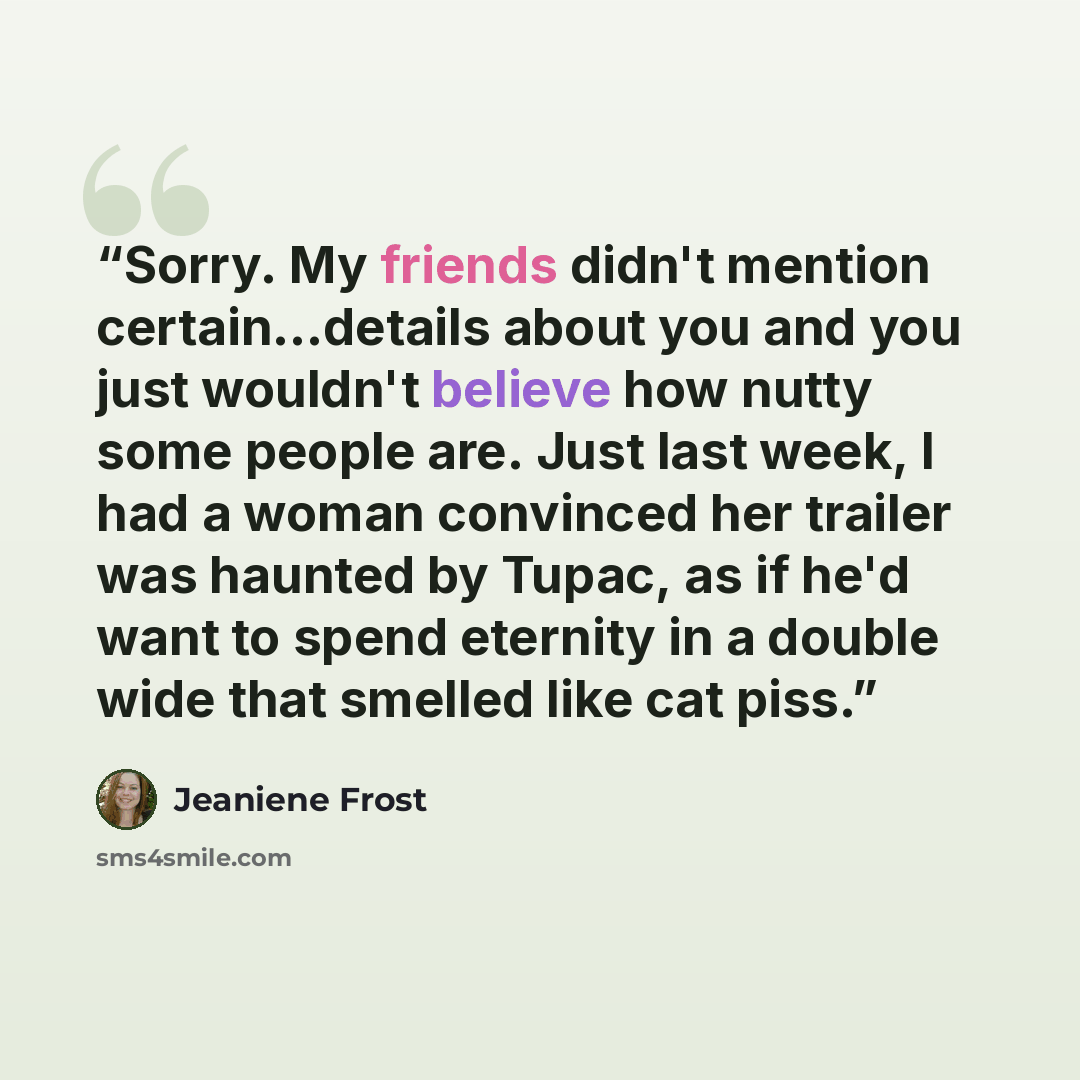 “Sorry. My friends didn't mention certain…details about you and you just wouldn't believe how nutty some people are. Just last week, I had a woman convinced her trailer was haunted by Tupac, as if he'd want to spend eternity in a double wide that smelled like cat piss.” quote by Jeaniene Frost