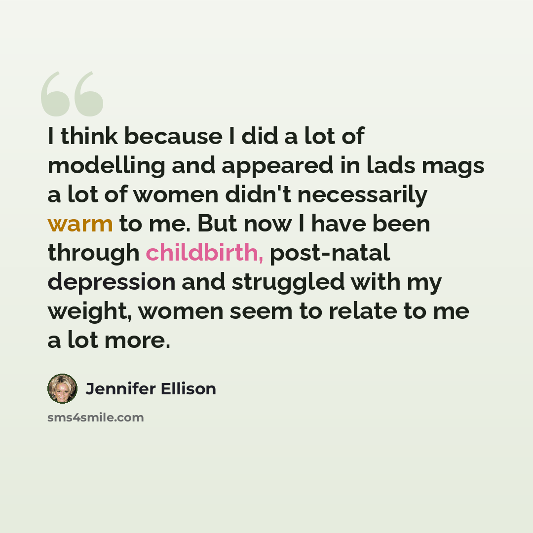 “I think because I did a lot of modelling and appeared in lads mags a lot of women didn't necessarily warm to me. But now I have been through childbirth, post-natal depression and struggled with my weight, women seem to relate to me a lot more.” quote by Jennifer Ellison