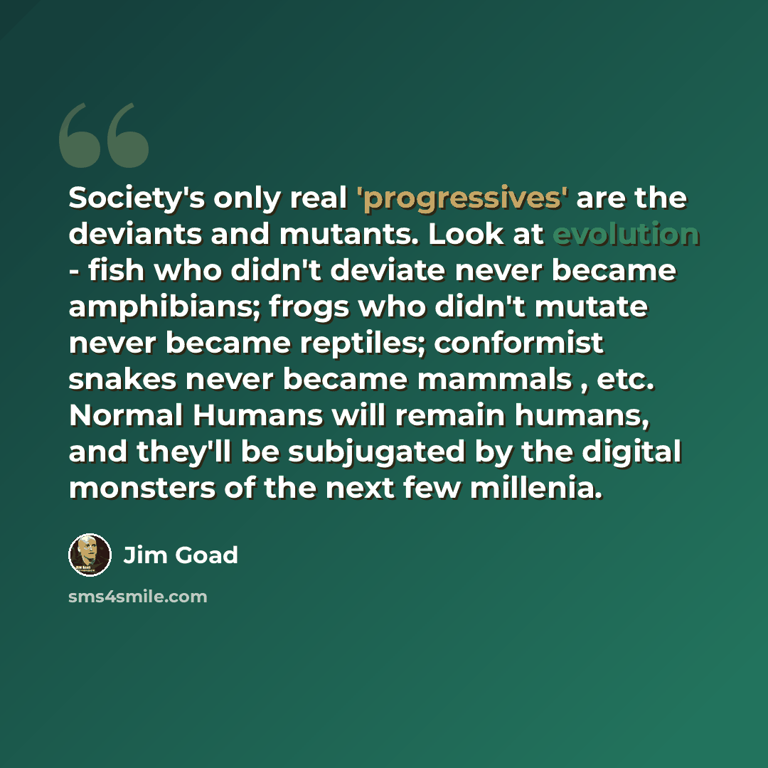 “Society's only real 'progressives' are the deviants and mutants. Look at evolution - fish who didn't deviate never became amphibians; frogs who didn't mutate never became reptiles; conformist snakes never became mammals , etc. Normal Humans will remain humans, and they'll be subjugated by the…” quote by Jim Goad
