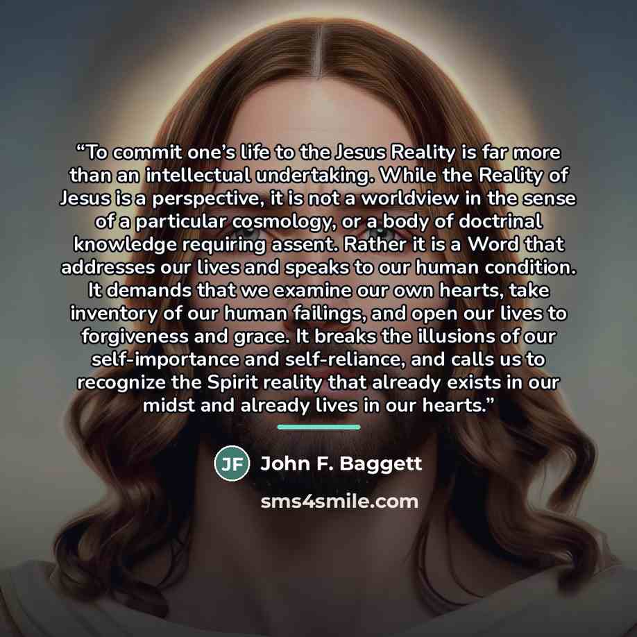 “To commit one’s life to the Jesus Reality is far more than an intellectual undertaking. While the Reality of Jesus is a perspective, it is not a worldview in the sense of a particular cosmology, or a body of doctrinal knowledge requiring assent. Rather it is a Word that addresses our lives and…” quote by John F. Baggett