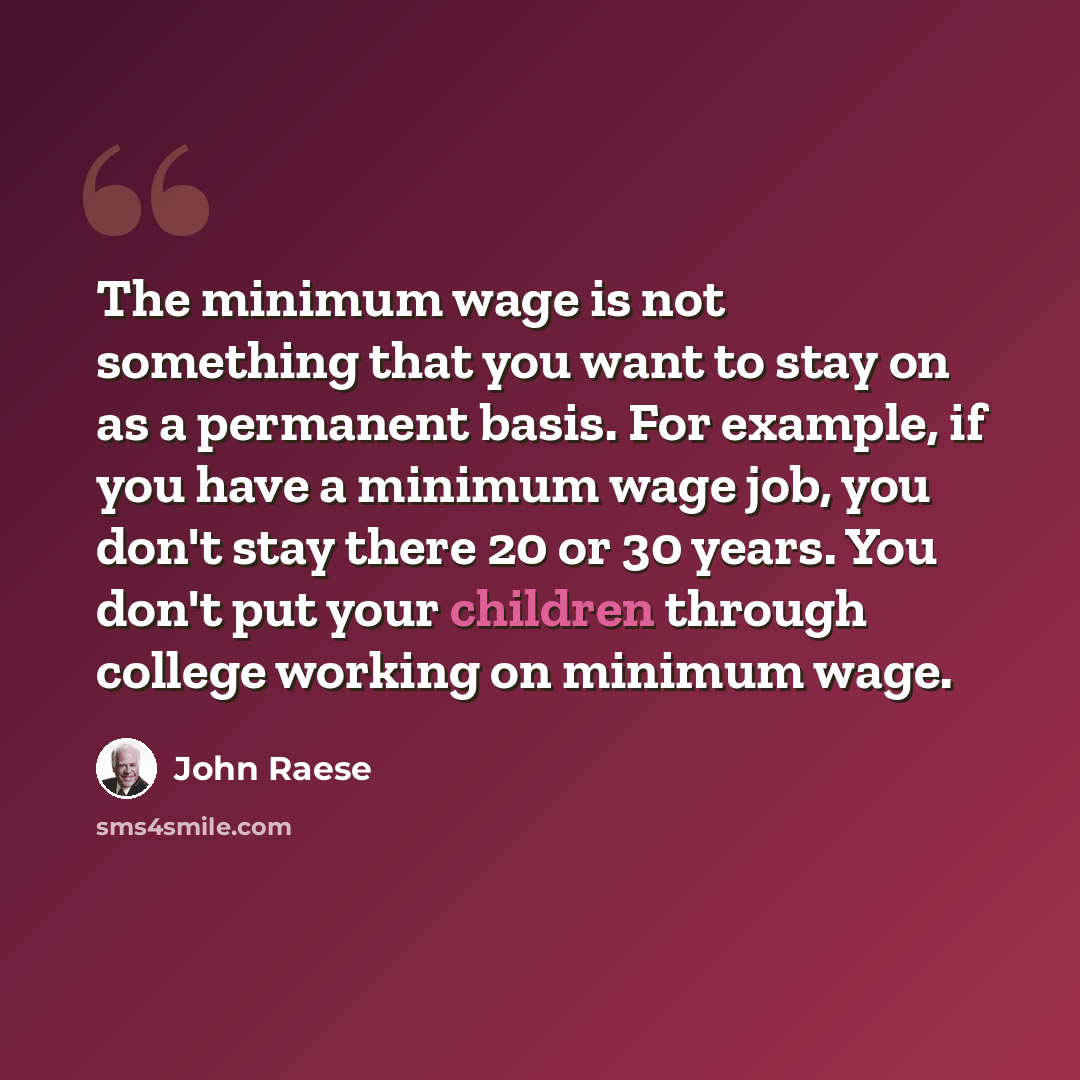 “The minimum wage is not something that you want to stay on as a permanent basis. For example, if you have a minimum wage job, you don't stay there 20 or 30 years. You don't put your children through college working on minimum wage.” quote by John Raese