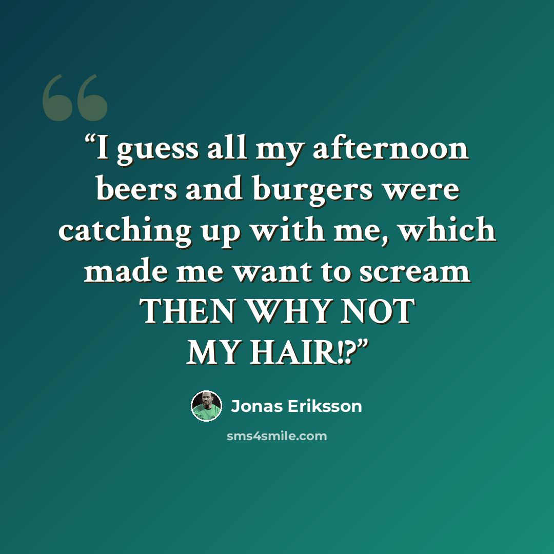 “I guess all my afternoon beers and burgers were catching up with me, which made me want to scream THEN WHY NOT MY HAIR!?” quote by Jonas Eriksson