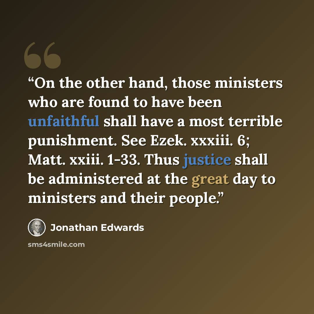 “On the other hand, those ministers who are found to have been unfaithful shall have a most terrible punishment. See Ezek. xxxiii. 6; Matt. xxiii. 1-33. Thus justice shall be administered at the great day to ministers and their people.” quote by Jonathan Edwards