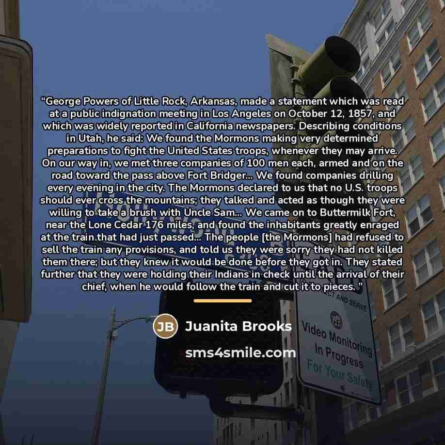 “George Powers of Little Rock, Arkansas, made a statement which was read at a public indignation meeting in Los Angeles on October 12, 1857, and which was widely reported in California newspapers. Describing conditions in Utah, he said: We found the Mormons making very determined preparations to…” quote by Juanita Brooks