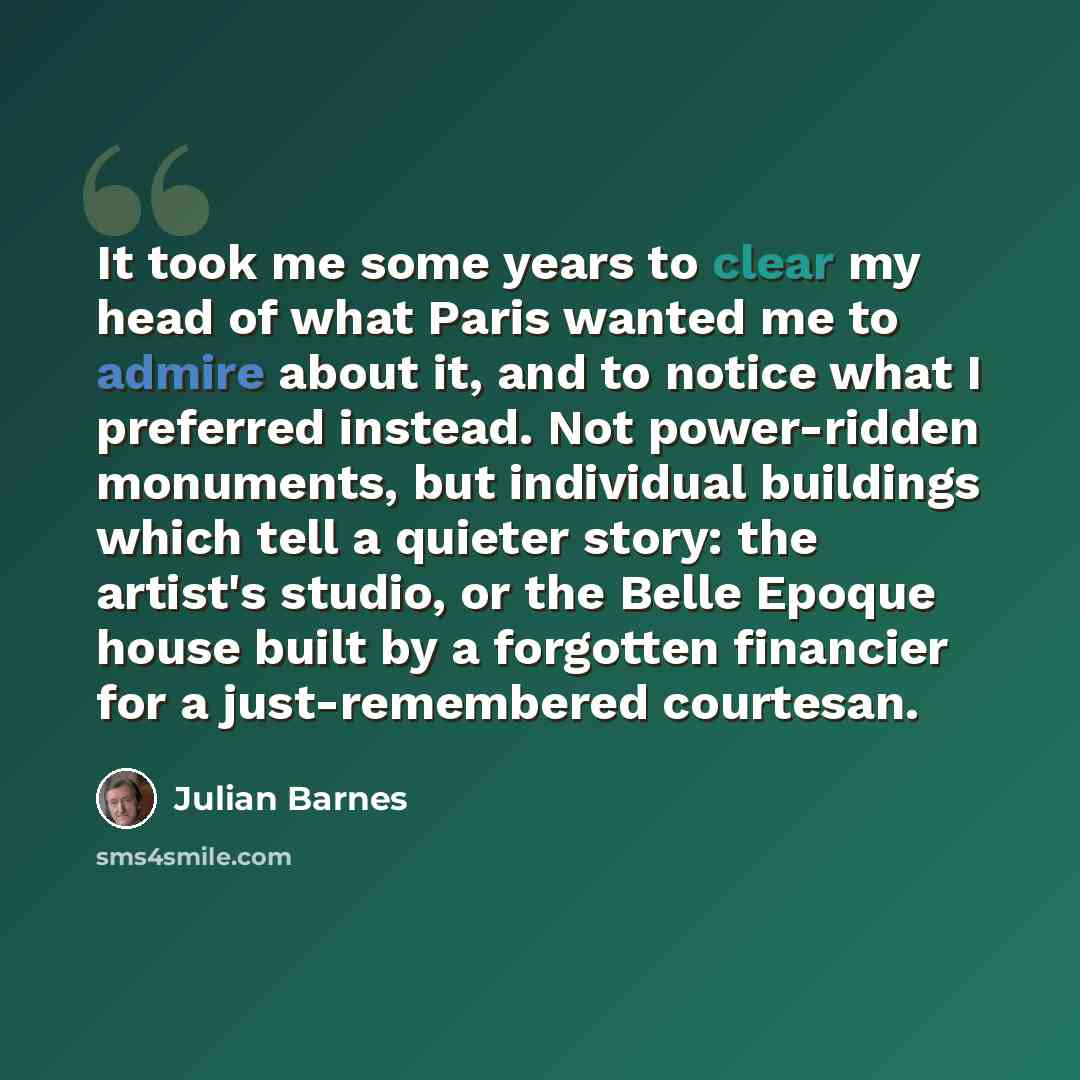 “It took me some years to clear my head of what Paris wanted me to admire about it, and to notice what I preferred instead. Not power-ridden monuments, but individual buildings which tell a quieter story: the artist's studio, or the Belle Epoque house built by a forgotten financier for a…” quote by Julian Barnes
