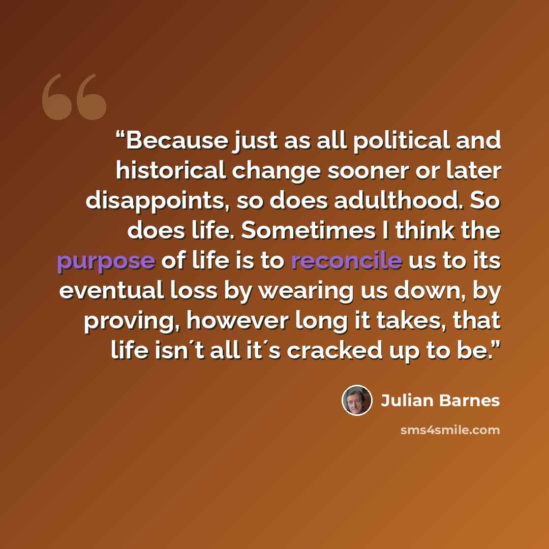 “Because just as all political and historical change sooner or later disappoints, so does adulthood. So does life. Sometimes I think the purpose of life is to reconcile us to its eventual loss by wearing us down, by proving, however long it takes, that life isn´t all it´s cracked up to be.” quote by Julian Barnes
