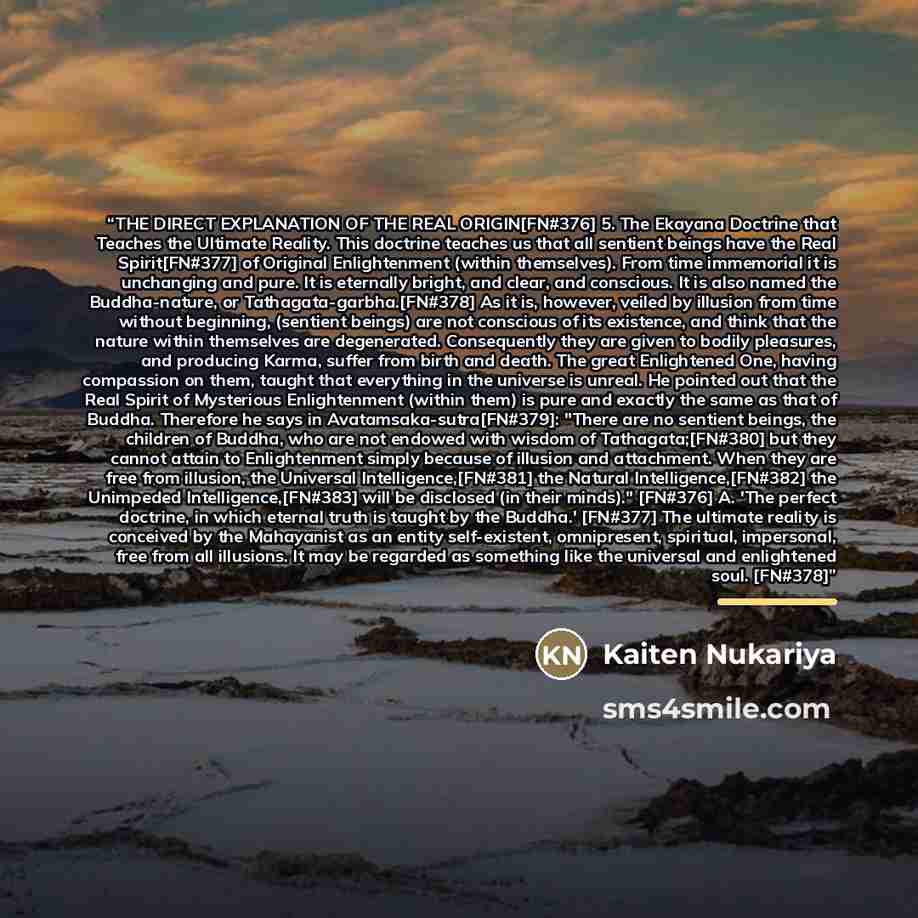 “THE DIRECT EXPLANATION OF THE REAL ORIGIN[FN#376] 5. The Ekayana Doctrine that Teaches the Ultimate Reality. This doctrine teaches us that all sentient beings have the Real Spirit[FN#377] of Original Enlightenment (within themselves). From time immemorial it is unchanging and pure. It is eternally…” quote by Kaiten Nukariya