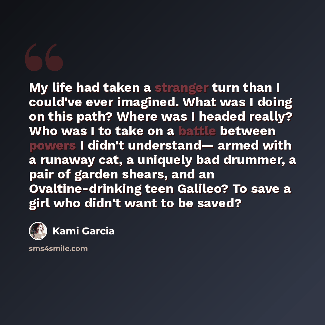 “My life had taken a stranger turn than I could've ever imagined. What was I doing on this path? Where was I headed really? Who was I to take on a battle between powers I didn't understand— armed with a runaway cat, a uniquely bad drummer, a pair of garden shears, and an Ovaltine-drinking teen…” quote by Kami Garcia