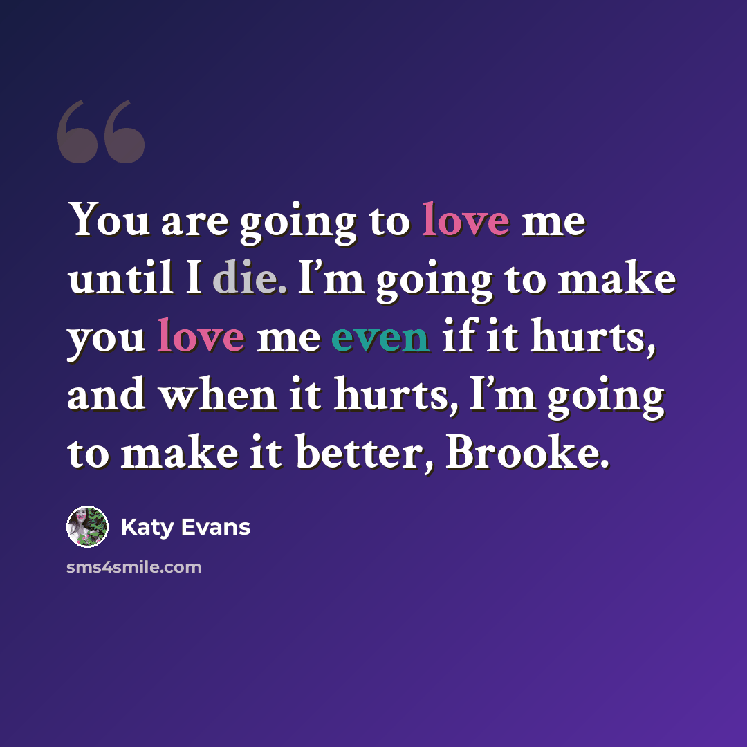 “You are going to love me until I die. I’m going to make you love me even if it hurts, and when it hurts, I’m going to make it better, Brooke.” quote by Katy Evans