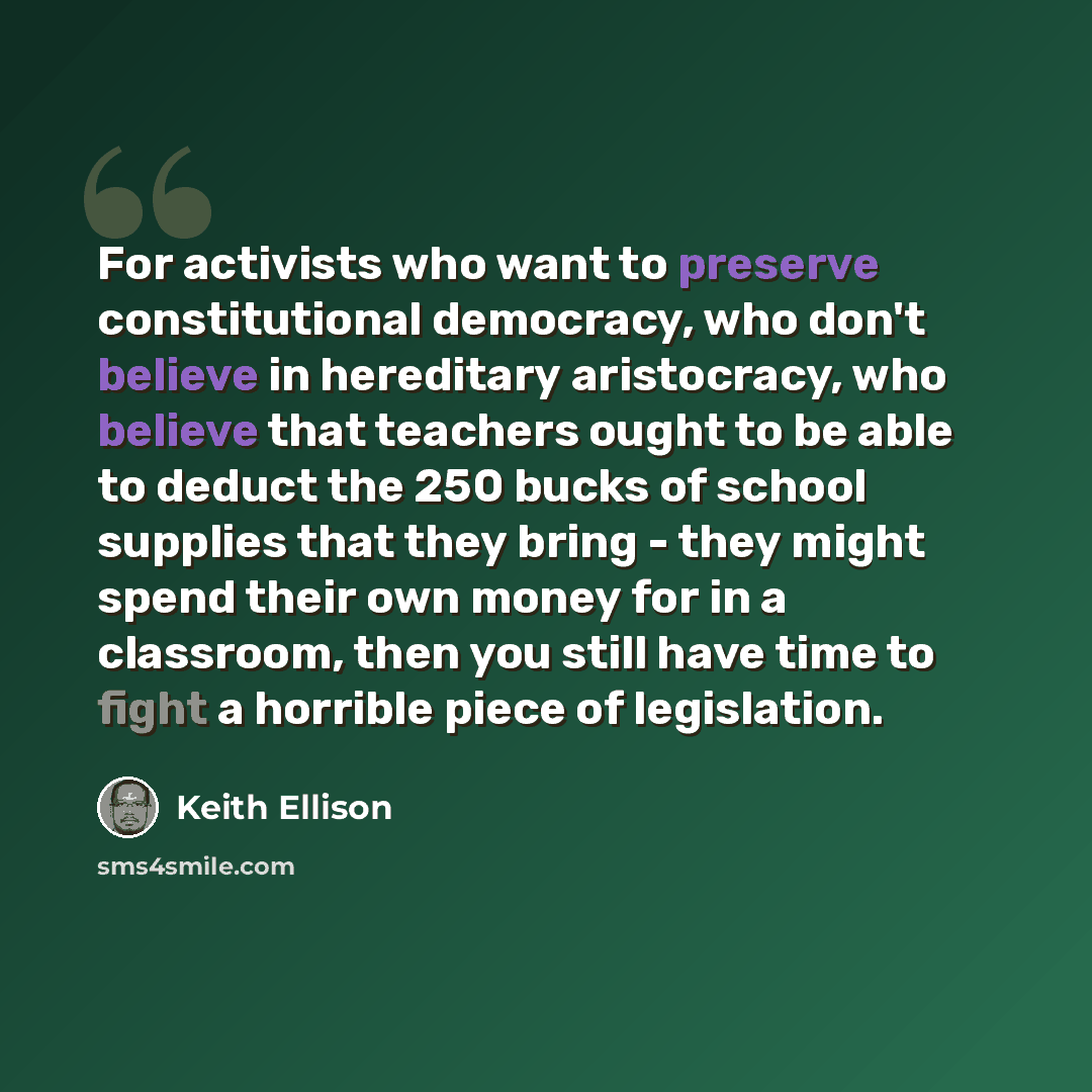 “For activists who want to preserve constitutional democracy, who don't believe in hereditary aristocracy, who believe that teachers ought to be able to deduct the 250 bucks of school supplies that they bring - they might spend their own money for in a classroom, then you still have time to fight a…” quote by Keith Ellison