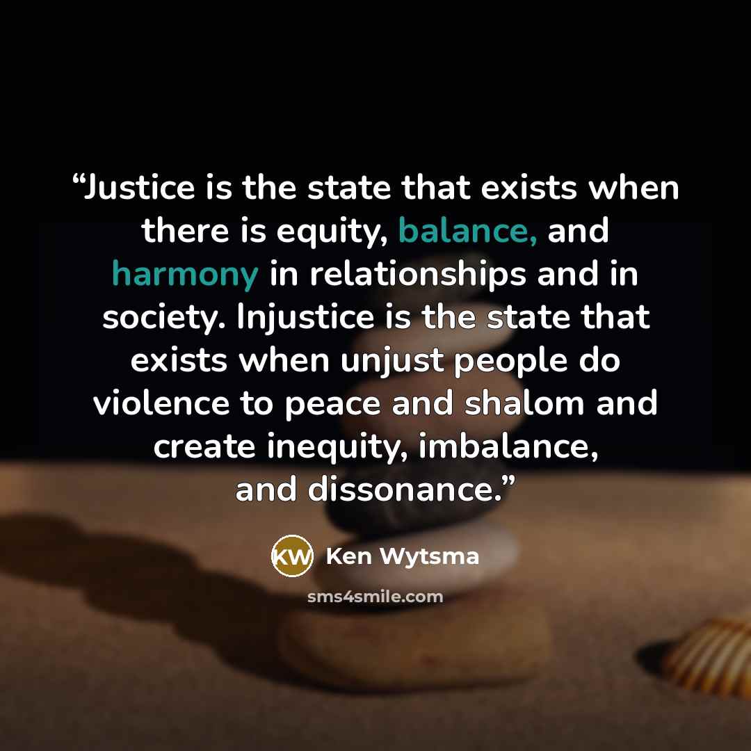 “Justice is the state that exists when there is equity, balance, and harmony in relationships and in society. Injustice is the state that exists when unjust people do violence to peace and shalom and create inequity, imbalance, and dissonance.” quote by Ken Wytsma
