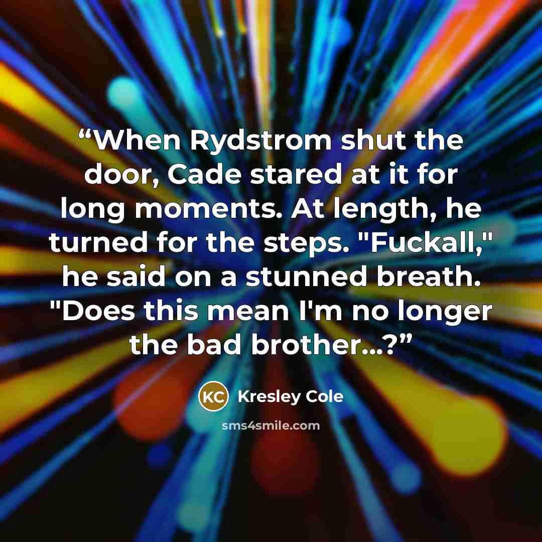 “When Rydstrom shut the door, Cade stared at it for long moments. At length, he turned for the steps. "Fuckall," he said on a stunned breath. "Does this mean I'm no longer the bad brother...?” quote by Kresley Cole