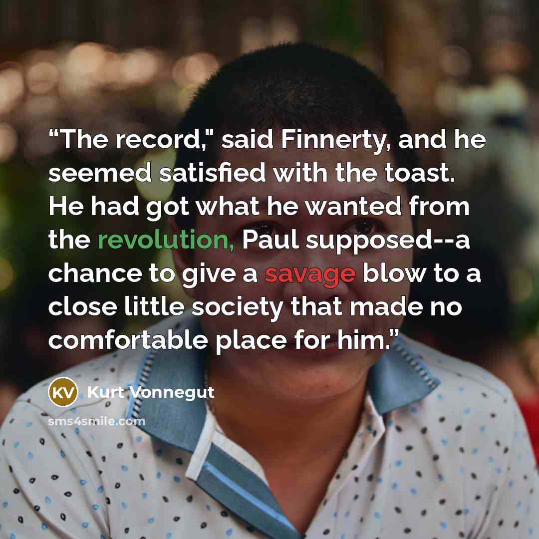 “The record," said Finnerty, and he seemed satisfied with the toast. He had got what he wanted from the revolution, Paul supposed--a chance to give a savage blow to a close little society that made no comfortable place for him.” quote by Kurt Vonnegut