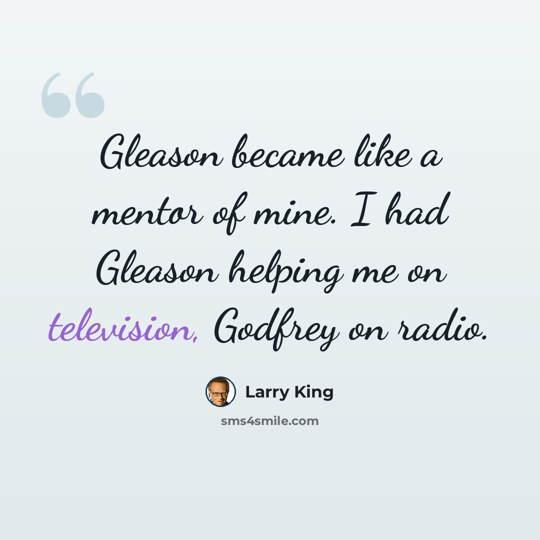 “Gleason became like a mentor of mine. I had Gleason helping me on television, Godfrey on radio.” quote by Larry King
