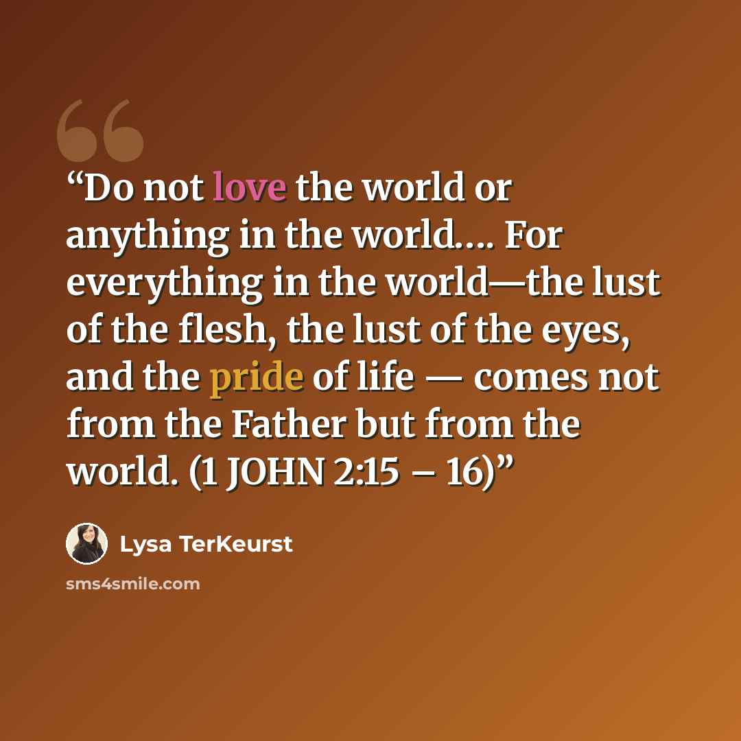 “Do not love the world or anything in the world…. For everything in the world—the lust of the flesh, the lust of the eyes, and the pride of life — comes not from the Father but from the world. (1 JOHN 2:15 – 16)” quote by Lysa TerKeurst