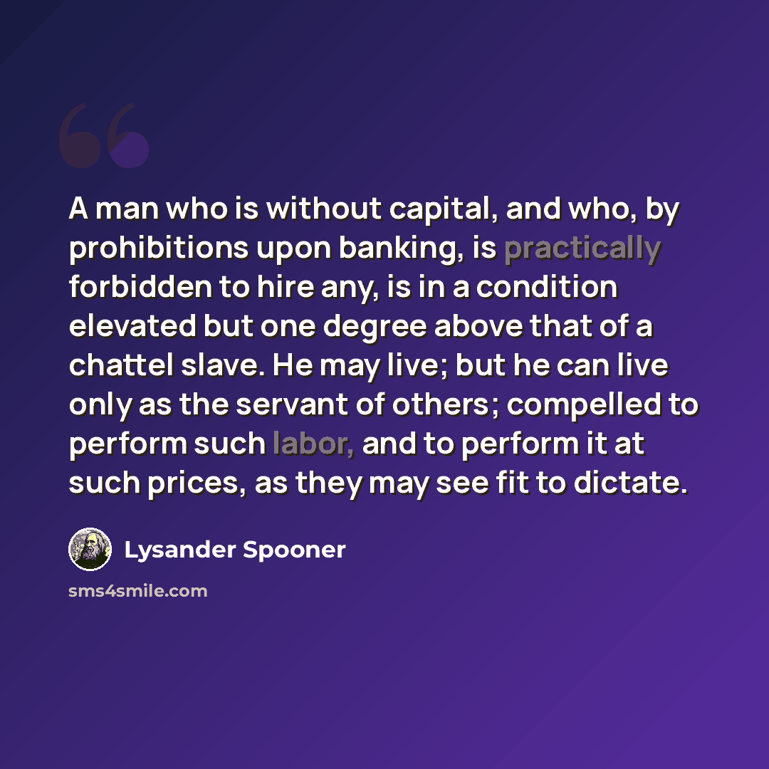 “A man who is without capital, and who, by prohibitions upon banking, is practically forbidden to hire any, is in a condition elevated but one degree above that of a chattel slave. He may live; but he can live only as the servant of others; compelled to perform such labor, and to perform it at such…” quote by Lysander Spooner