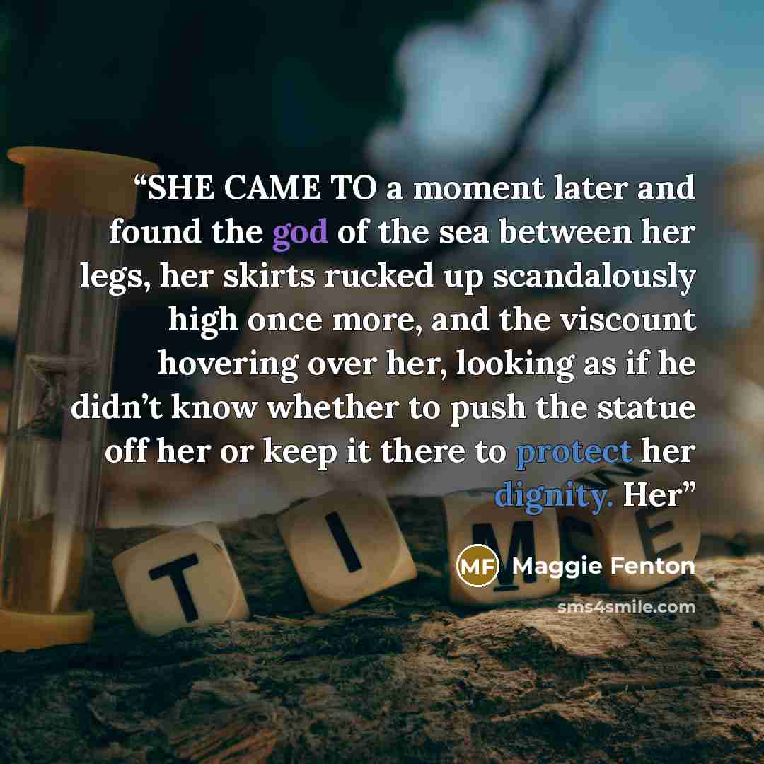 “SHE CAME TO a moment later and found the god of the sea between her legs, her skirts rucked up scandalously high once more, and the viscount hovering over her, looking as if he didn’t know whether to push the statue off her or keep it there to protect her dignity. Her” quote by Maggie Fenton