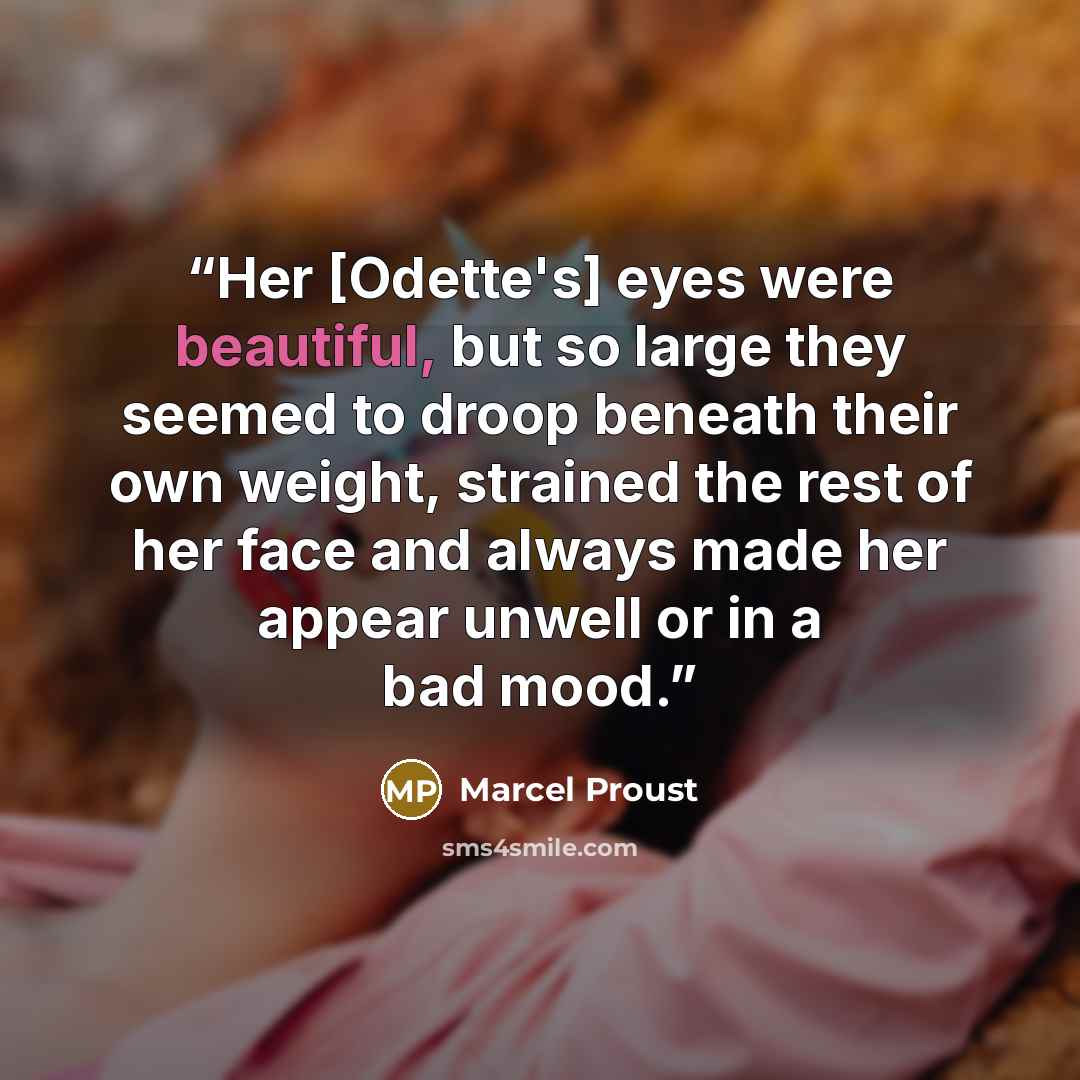 “Her [Odette's] eyes were beautiful, but so large they seemed to droop beneath their own weight, strained the rest of her face and always made her appear unwell or in a bad mood.” quote by Marcel Proust