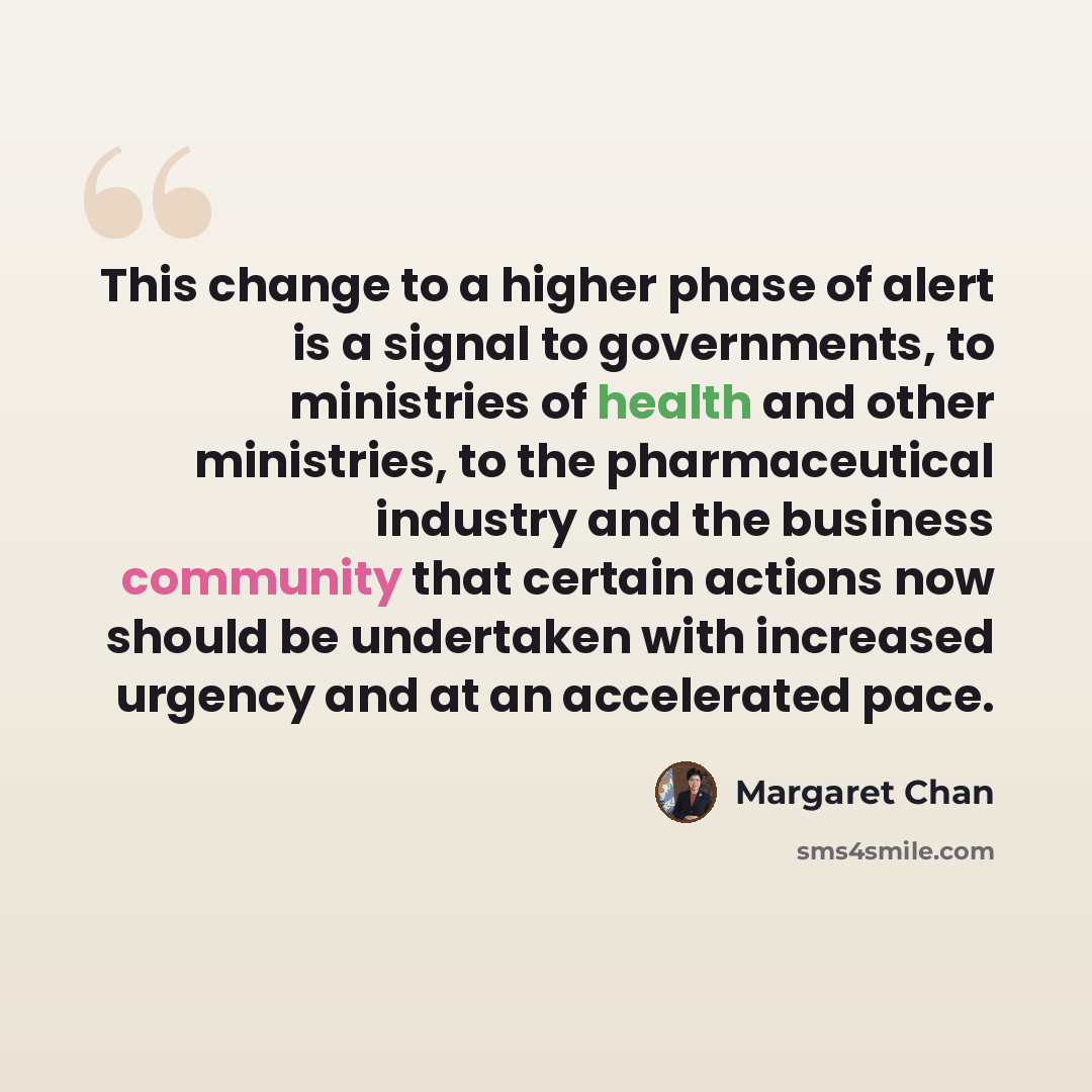 “This change to a higher phase of alert is a signal to governments, to ministries of health and other ministries, to the pharmaceutical industry and the business community that certain actions now should be undertaken with increased urgency and at an accelerated pace.” quote by Margaret Chan