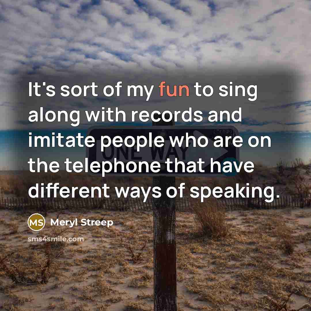 “It's sort of my fun to sing along with records and imitate people who are on the telephone that have different ways of speaking.” quote by Meryl Streep