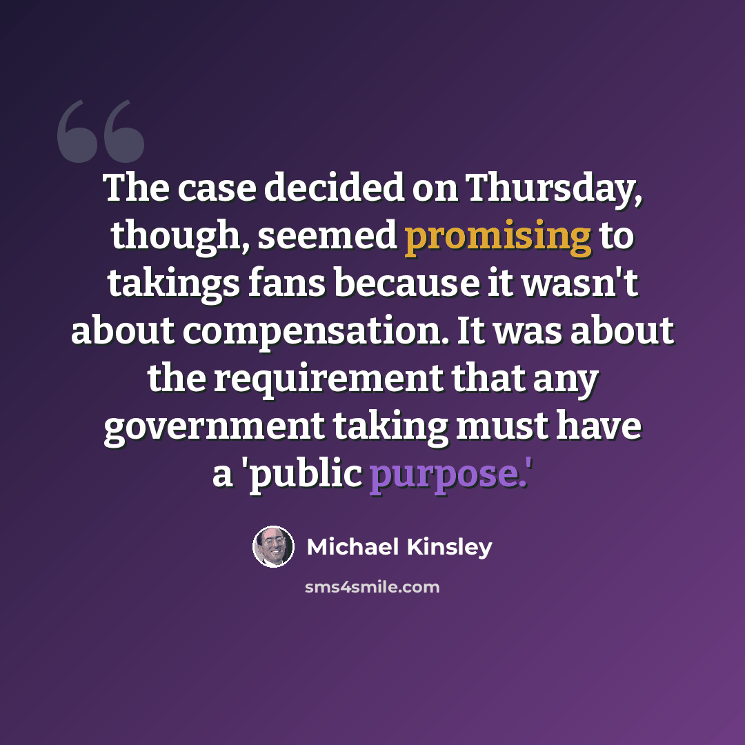 “The case decided on Thursday, though, seemed promising to takings fans because it wasn't about compensation. It was about the requirement that any government taking must have a 'public purpose.'” quote by Michael Kinsley