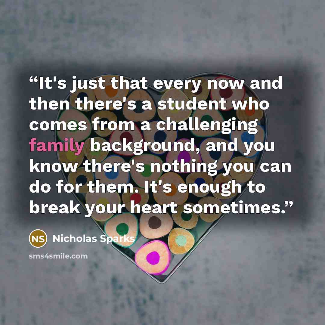 “It's just that every now and then there's a student who comes from a challenging family background, and you know there's nothing you can do for them. It's enough to break your heart sometimes.” quote by Nicholas Sparks