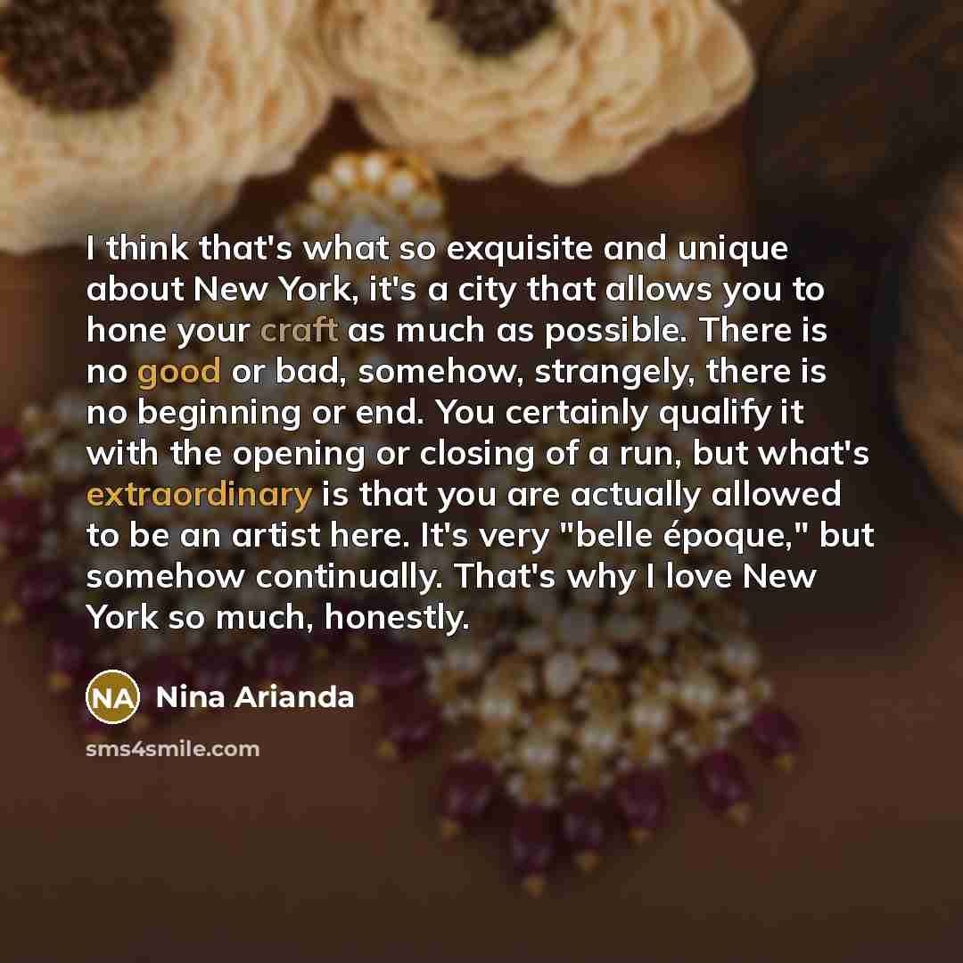 “I think that's what so exquisite and unique about New York, it's a city that allows you to hone your craft as much as possible. There is no good or bad, somehow, strangely, there is no beginning or end. You certainly qualify it with the opening or closing of a run, but what's extraordinary is that…” quote by Nina Arianda