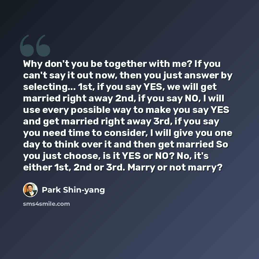 “Why don't you be together with me? If you can't say it out now, then you just answer by selecting... 1st, if you say YES, we will get married right away 2nd, if you say NO, I will use every possible way to make you say YES and get married right away 3rd, if you say you need time to consider, I…” quote by Park Shin-yang