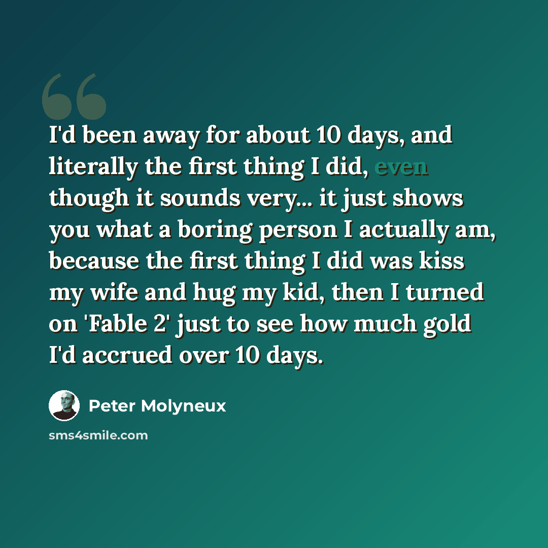“I'd been away for about 10 days, and literally the first thing I did, even though it sounds very... it just shows you what a boring person I actually am, because the first thing I did was kiss my wife and hug my kid, then I turned on 'Fable 2' just to see how much gold I'd accrued over 10 days.” quote by Peter Molyneux