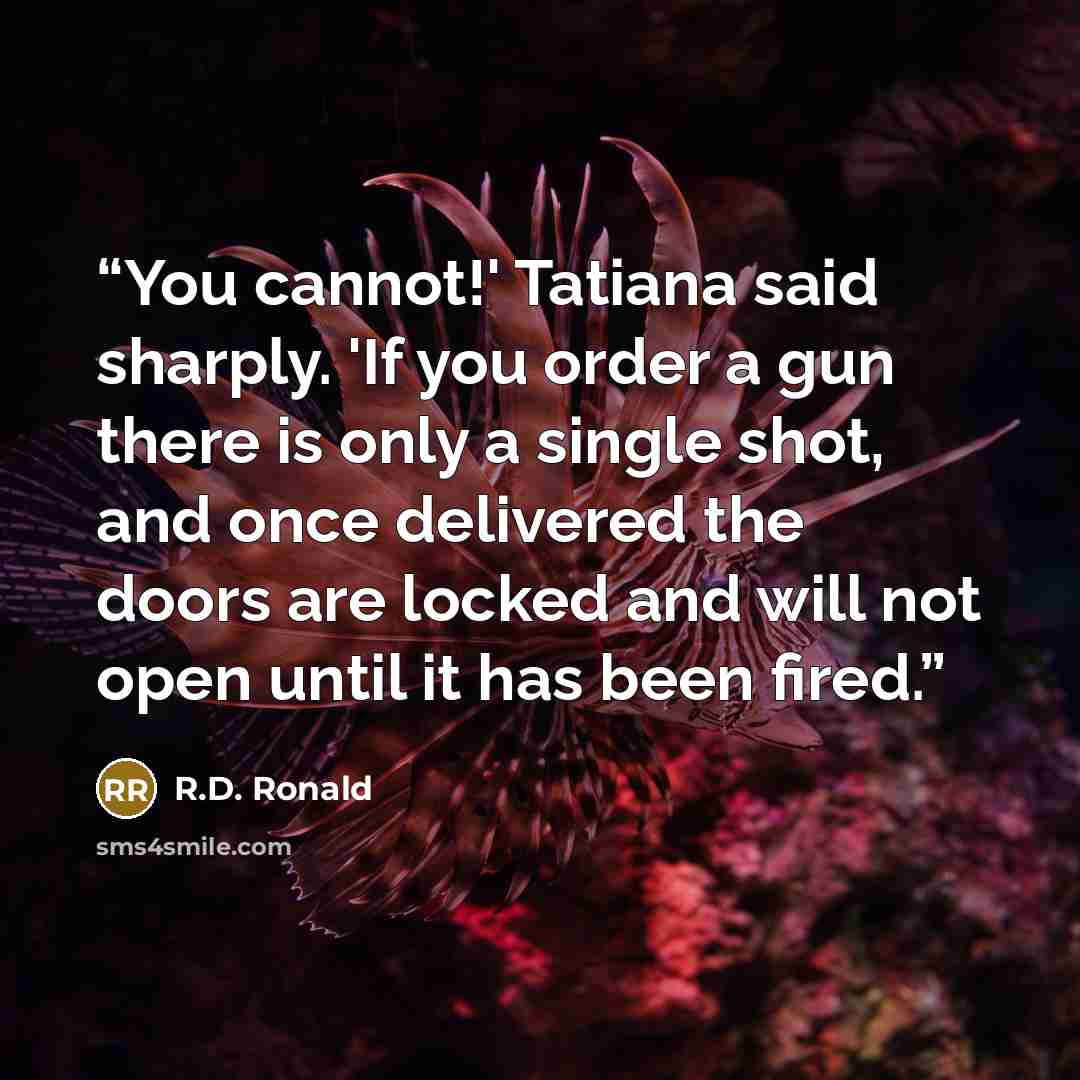 “You cannot!' Tatiana said sharply. 'If you order a gun there is only a single shot, and once delivered the doors are locked and will not open until it has been fired.” quote by R.D. Ronald