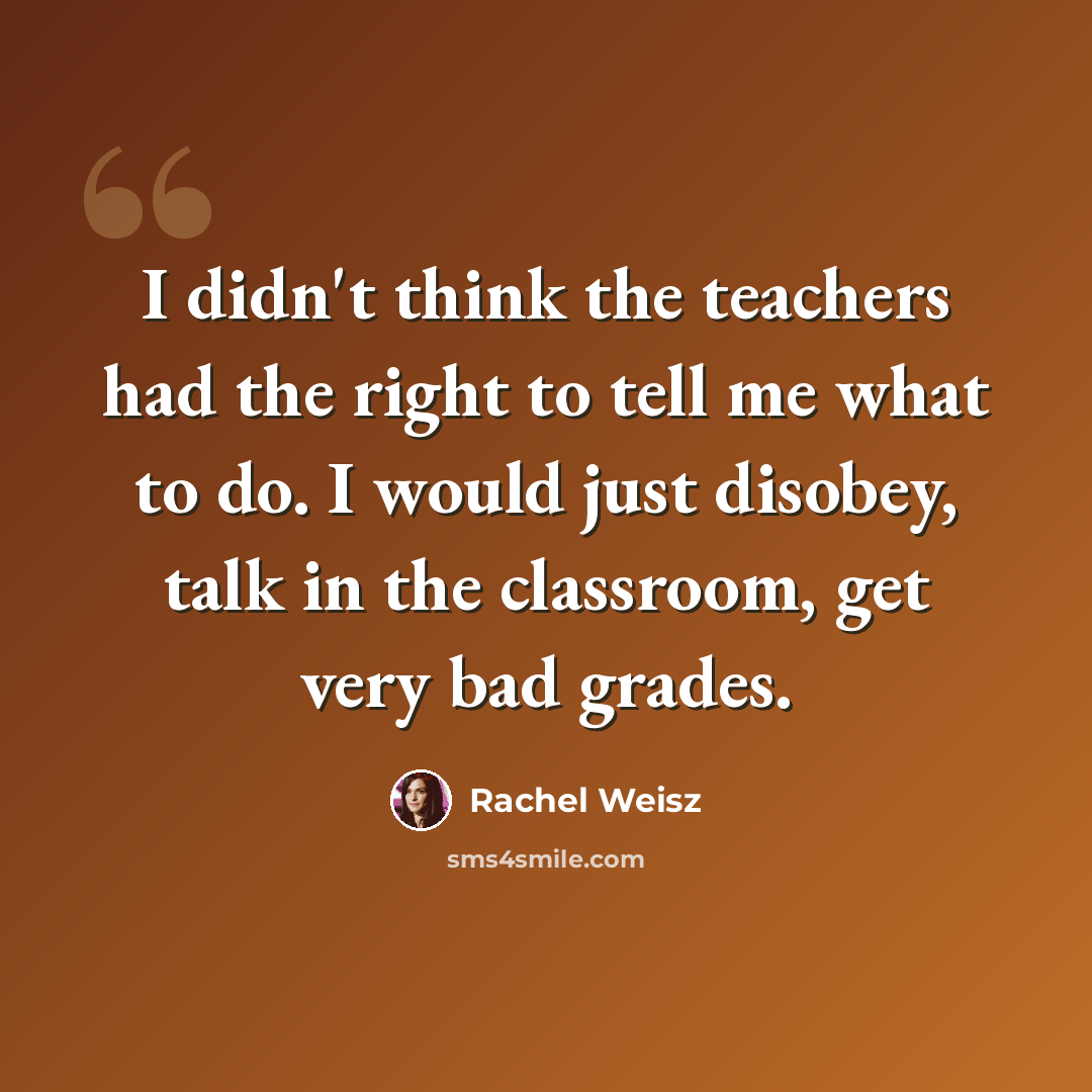 “I didn't think the teachers had the right to tell me what to do. I would just disobey, talk in the classroom, get very bad grades.” quote by Rachel Weisz
