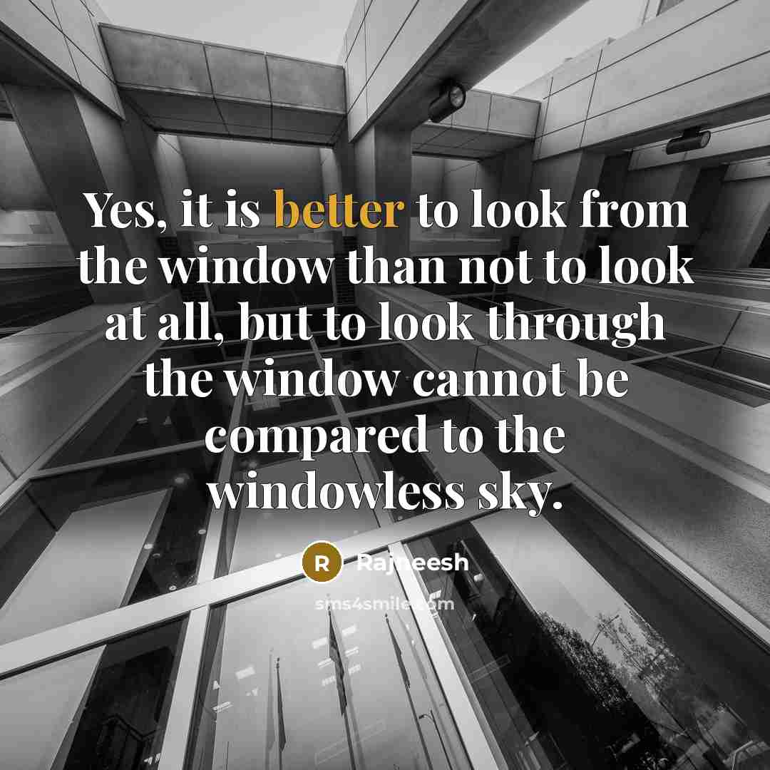 “Yes, it is better to look from the window than not to look at all, but to look through the window cannot be compared to the windowless sky.” quote by Rajneesh