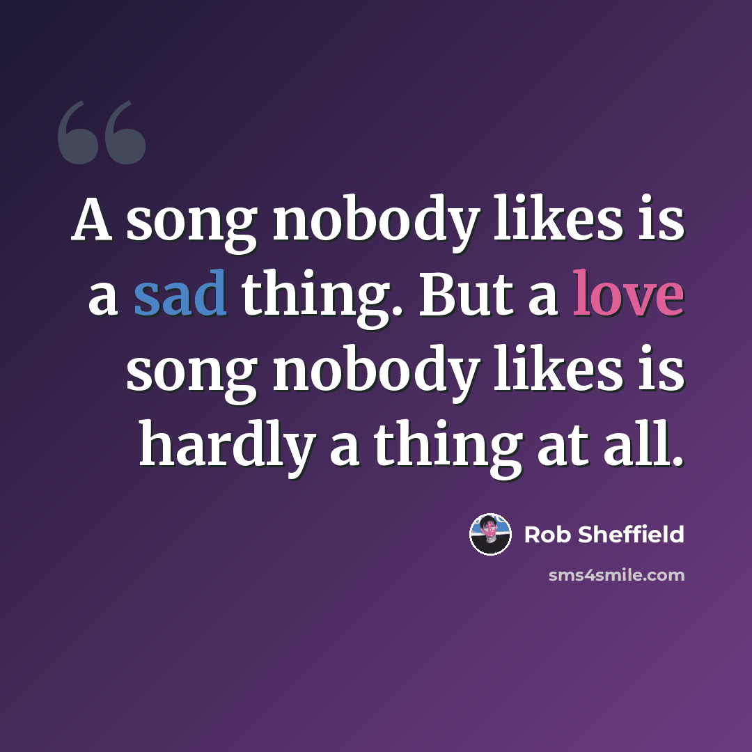 “A song nobody likes is a sad thing. But a love song nobody likes is hardly a thing at all.” quote by Rob Sheffield