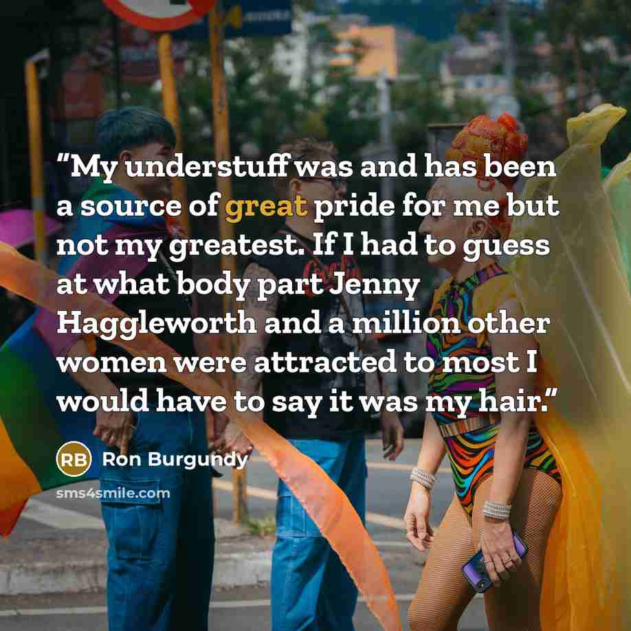 “My understuff was and has been a source of great pride for me but not my greatest. If I had to guess at what body part Jenny Haggleworth and a million other women were attracted to most I would have to say it was my hair.” quote by Ron Burgundy