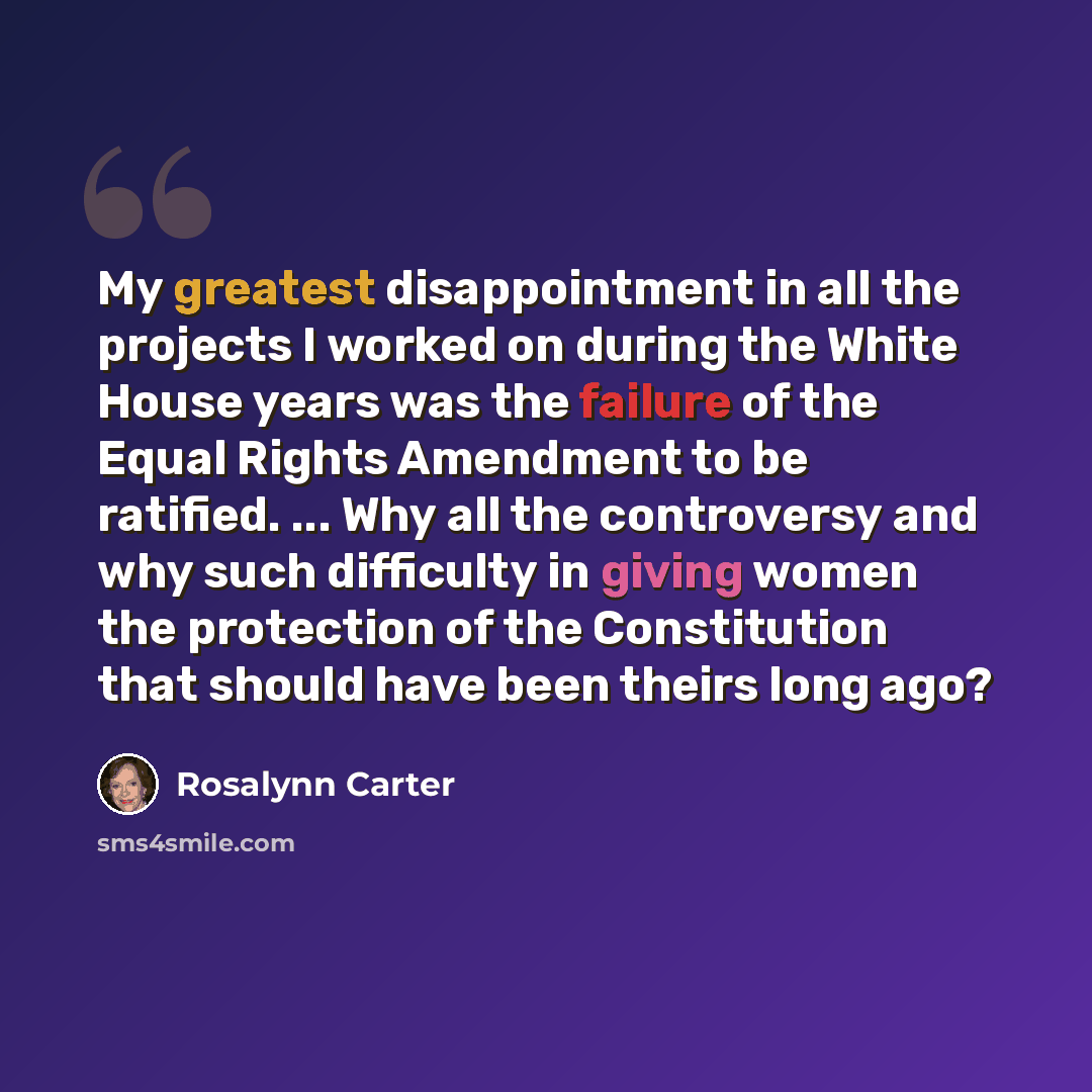 “My greatest disappointment in all the projects I worked on during the White House years was the failure of the Equal Rights Amendment to be ratified. ... Why all the controversy and why such difficulty in giving women the protection of the Constitution that should have been theirs long ago?” quote by Rosalynn Carter