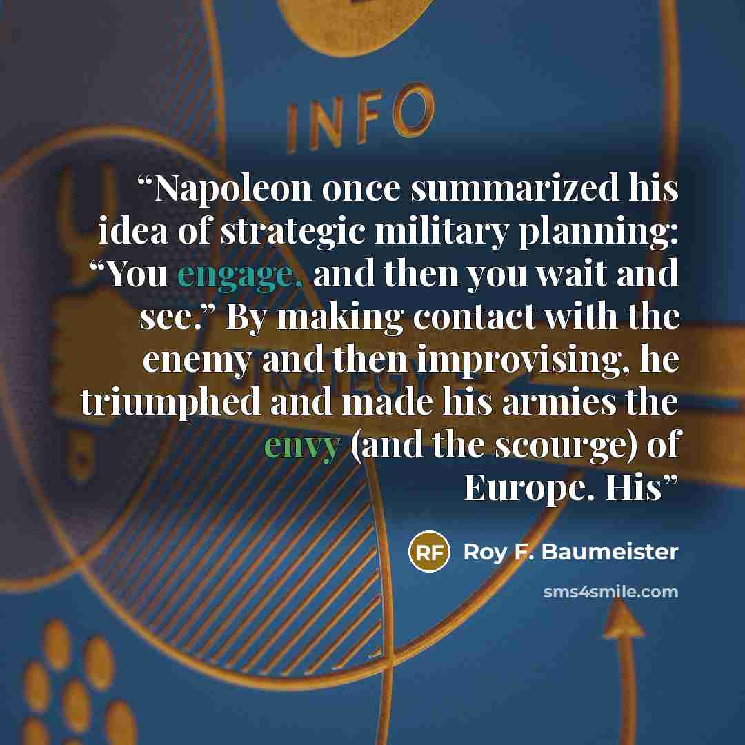 “Napoleon once summarized his idea of strategic military planning: “You engage, and then you wait and see.” By making contact with the enemy and then improvising, he triumphed and made his armies the envy (and the scourge) of Europe. His” quote by Roy F. Baumeister