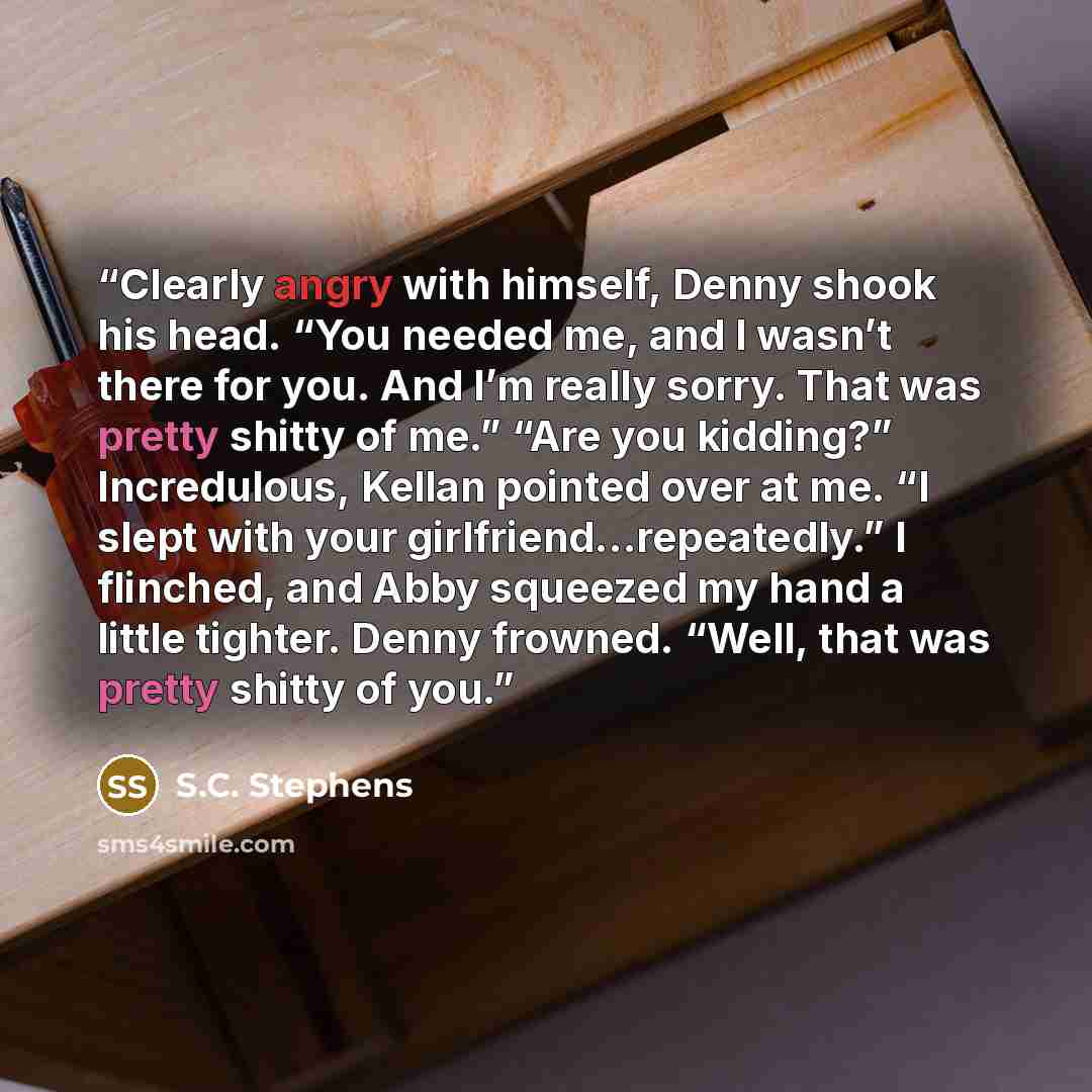 “Clearly angry with himself, Denny shook his head. “You needed me, and I wasn’t there for you. And I’m really sorry. That was pretty shitty of me.” “Are you kidding?” Incredulous, Kellan pointed over at me. “I slept with your girlfriend…repeatedly.” I flinched, and Abby squeezed my hand a little…” quote by S.C. Stephens