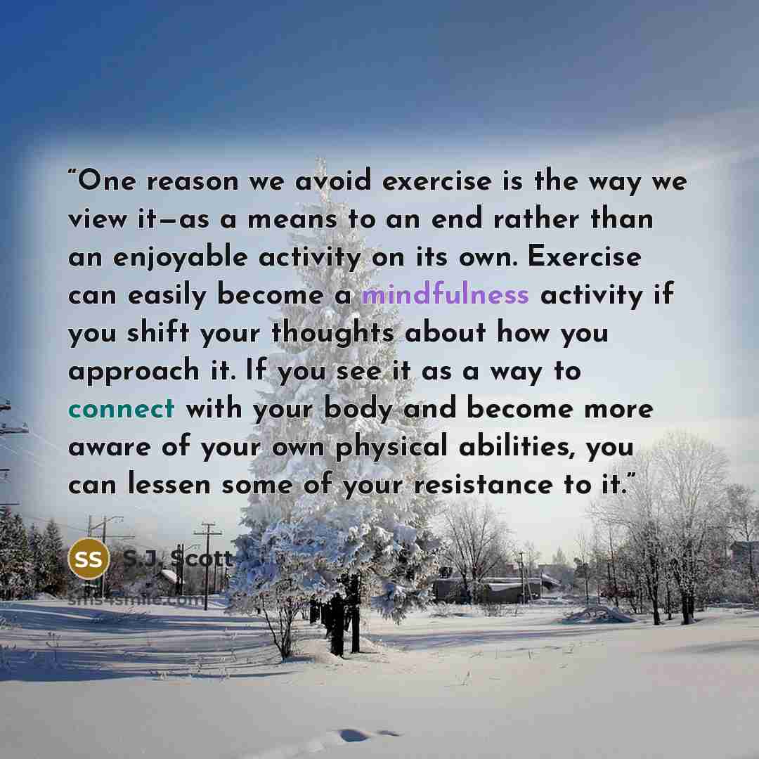 “One reason we avoid exercise is the way we view it—as a means to an end rather than an enjoyable activity on its own. Exercise can easily become a mindfulness activity if you shift your thoughts about how you approach it. If you see it as a way to connect with your body and become more aware of…” quote by S.J. Scott