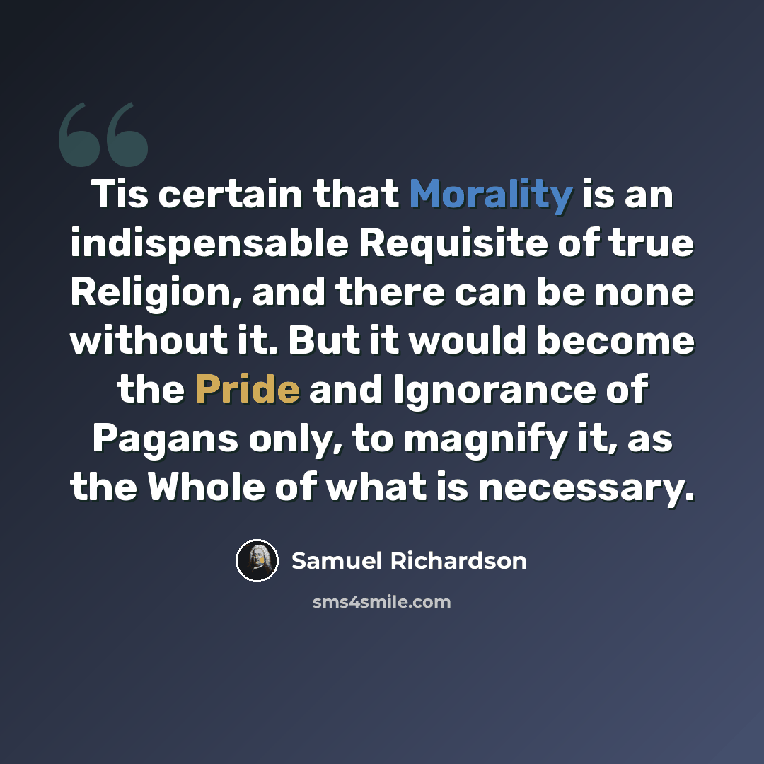“Tis certain that Morality is an indispensable Requisite of true Religion, and there can be none without it. But it would become the Pride and Ignorance of Pagans only, to magnify it, as the Whole of what is necessary.” quote by Samuel Richardson
