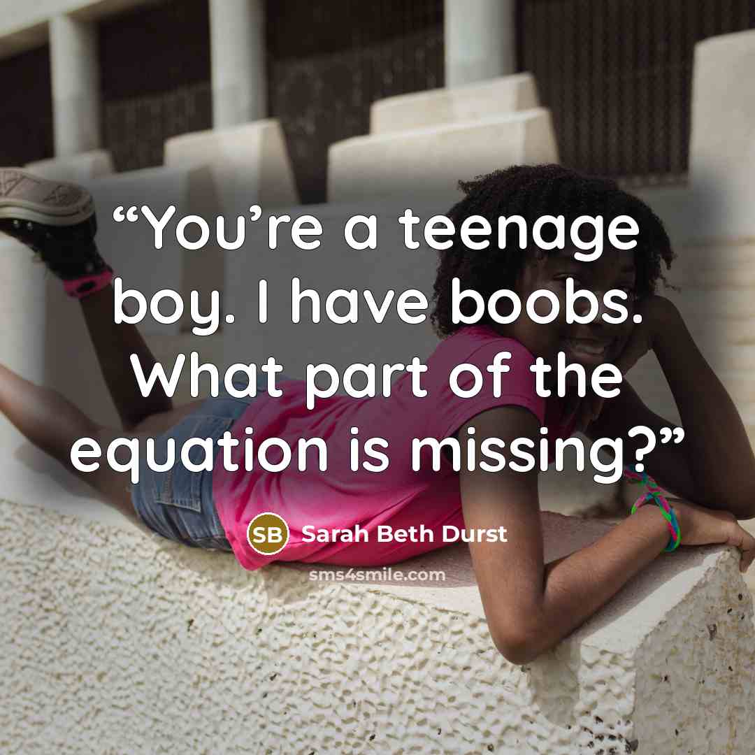 “You’re a teenage boy. I have boobs. What part of the equation is missing?” quote by Sarah Beth Durst