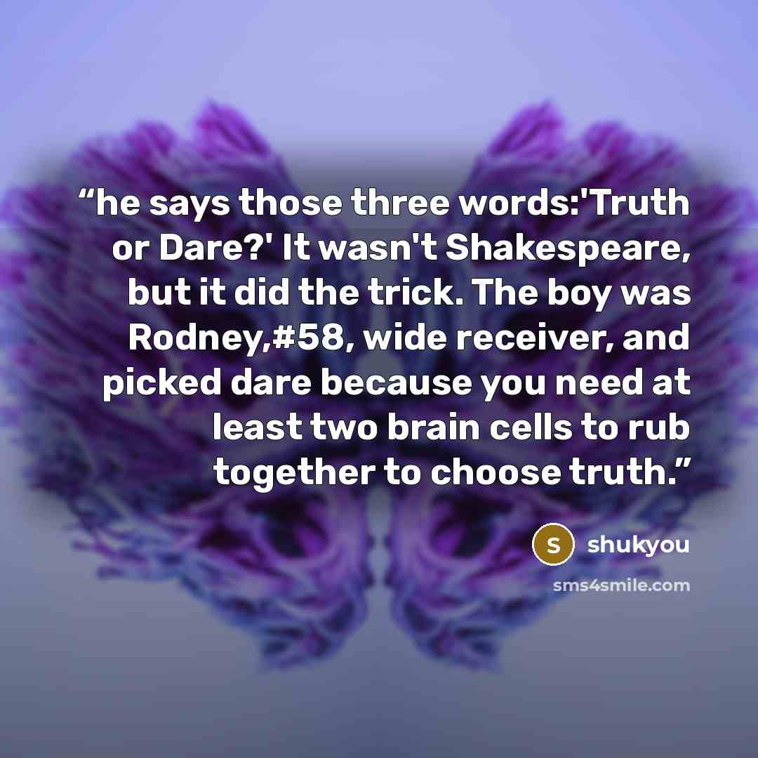 “he says those three words:'Truth or Dare?' It wasn't Shakespeare, but it did the trick. The boy was Rodney,#58, wide receiver, and picked dare because you need at least two brain cells to rub together to choose truth.” quote by shukyou