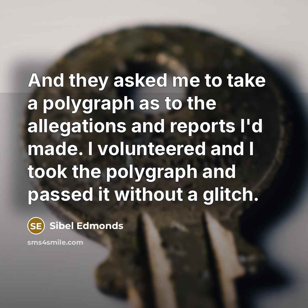 “And they asked me to take a polygraph as to the allegations and reports I'd made. I volunteered and I took the polygraph and passed it without a glitch.” quote by Sibel Edmonds