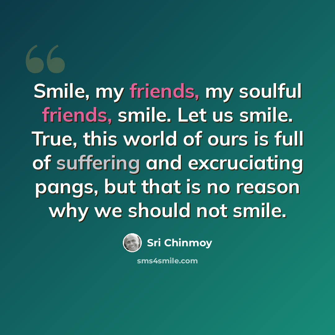 “Smile, my friends, my soulful friends, smile. Let us smile. True, this world of ours is full of suffering and excruciating pangs, but that is no reason why we should not smile.” quote by Sri Chinmoy