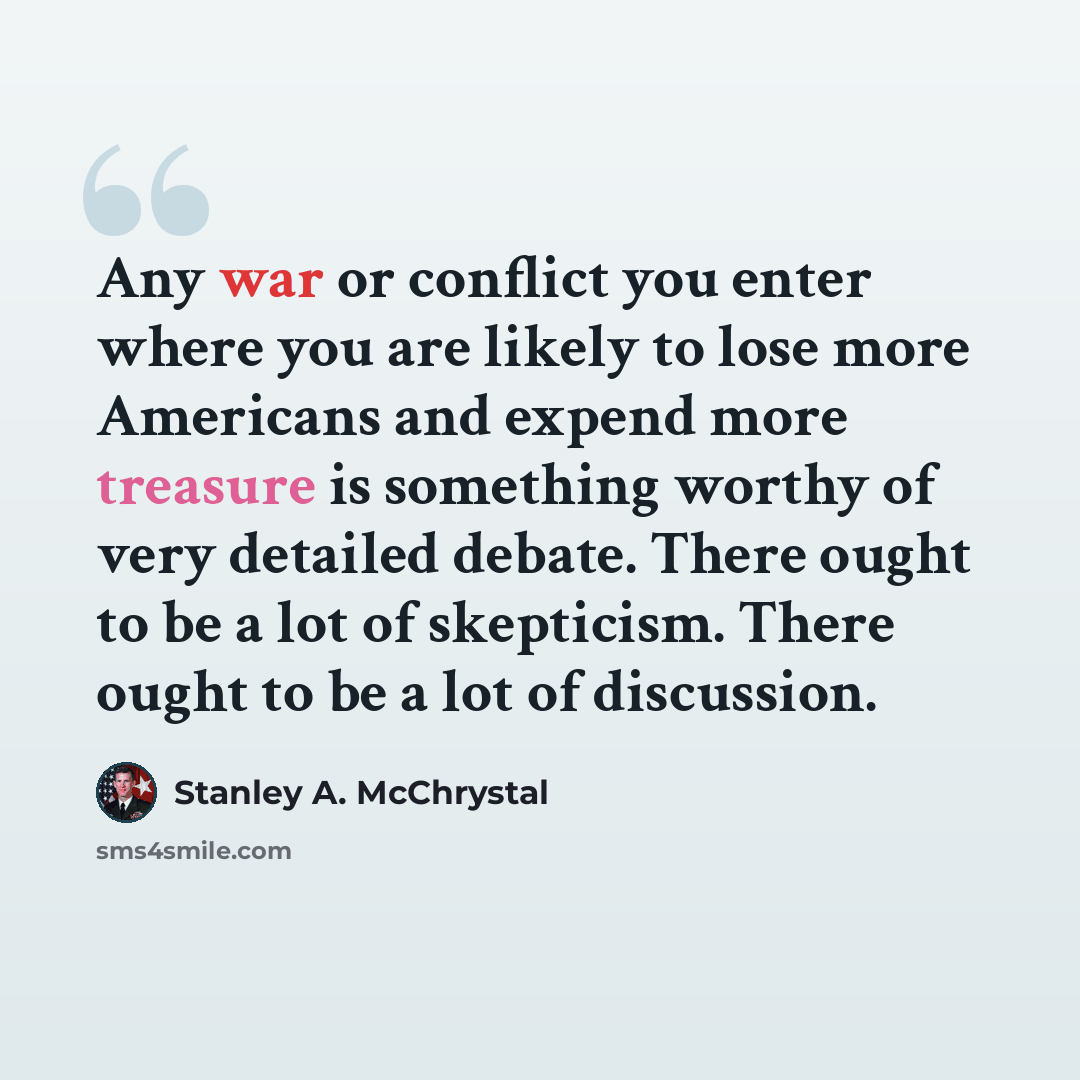 “Any war or conflict you enter where you are likely to lose more Americans and expend more treasure is something worthy of very detailed debate. There ought to be a lot of skepticism. There ought to be a lot of discussion.” quote by Stanley A. McChrystal