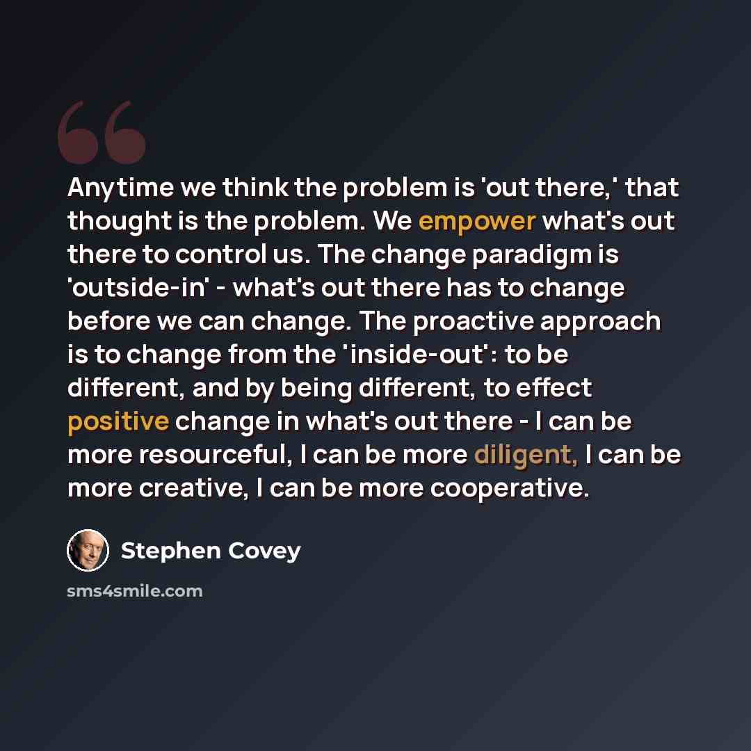 “Anytime we think the problem is 'out there,' that thought is the problem. We empower what's out there to control us. The change paradigm is 'outside-in' - what's out there has to change before we can change. The proactive approach is to change from the 'inside-out': to be different, and by being…” quote by Stephen Covey