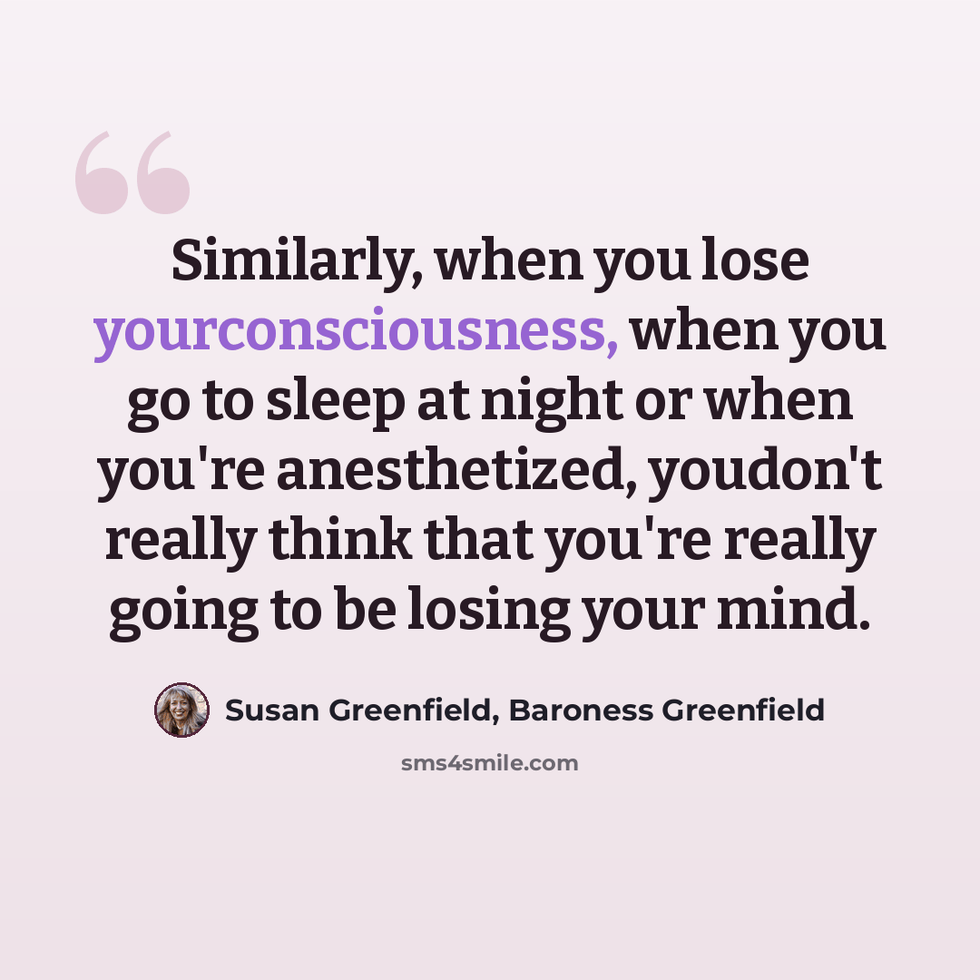 “Similarly, when you lose yourconsciousness, when you go to sleep at night or when you're anesthetized, youdon't really think that you're really going to be losing your mind.” quote by Susan Greenfield, Baroness Greenfield