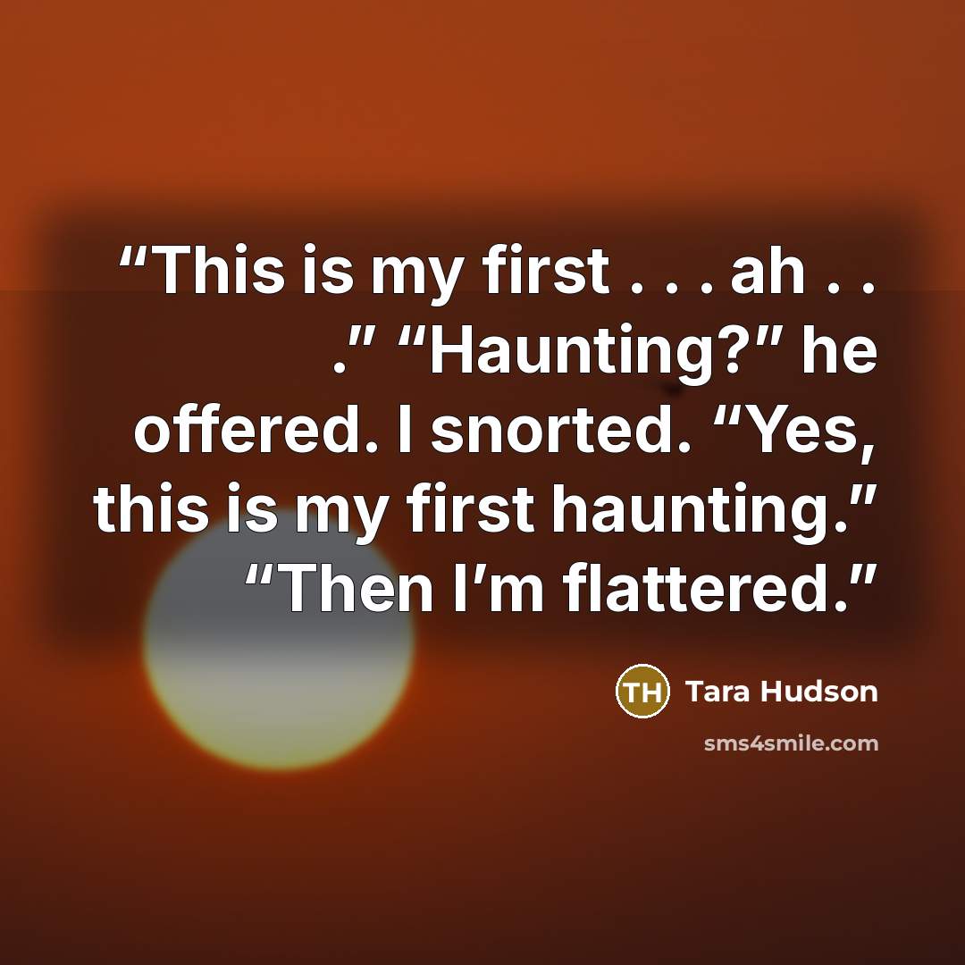“This is my first . . . ah . . .” “Haunting?” he offered. I snorted. “Yes, this is my first haunting.” “Then I’m flattered.” quote by Tara Hudson