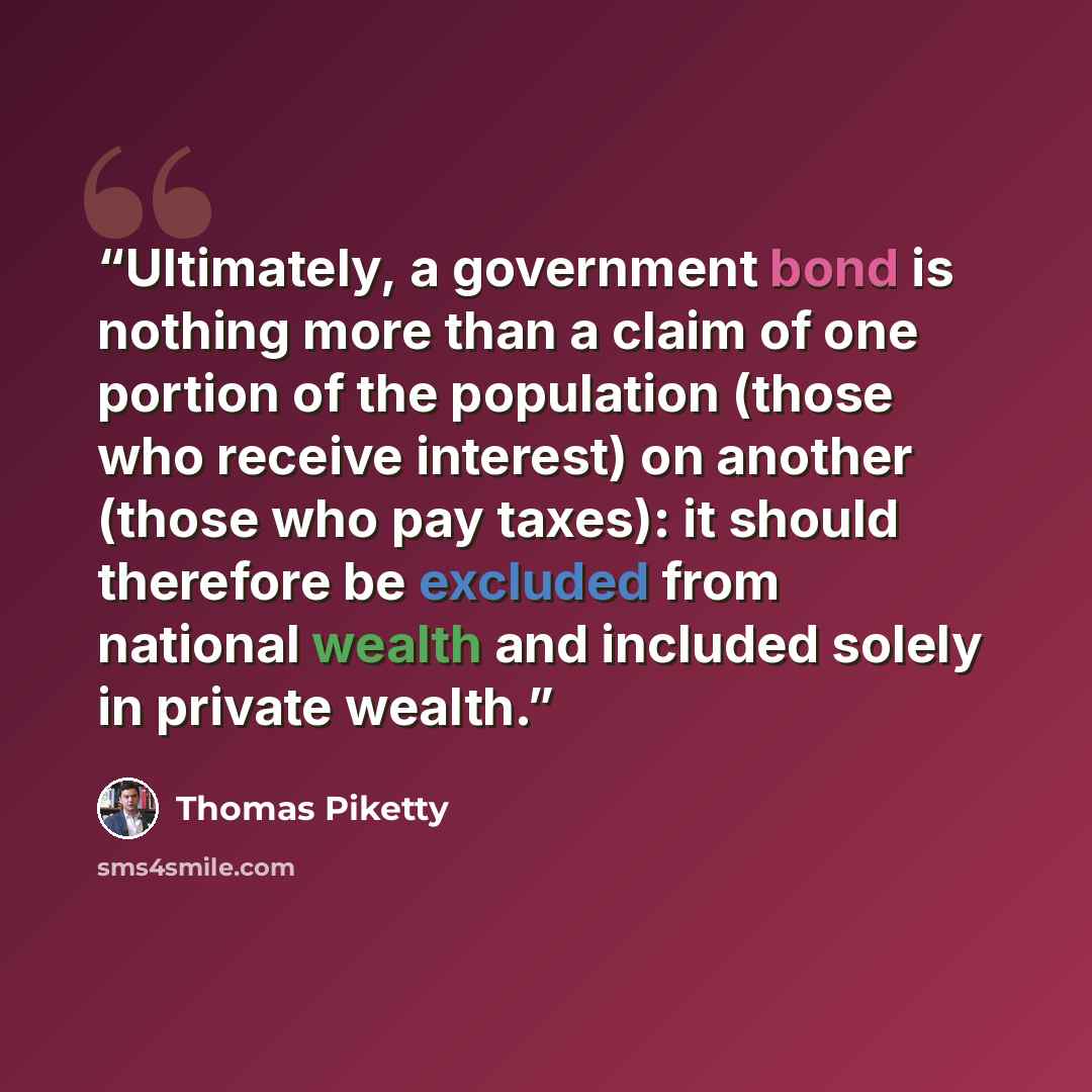 “Ultimately, a government bond is nothing more than a claim of one portion of the population (those who receive interest) on another (those who pay taxes): it should therefore be excluded from national wealth and included solely in private wealth.” quote by Thomas Piketty