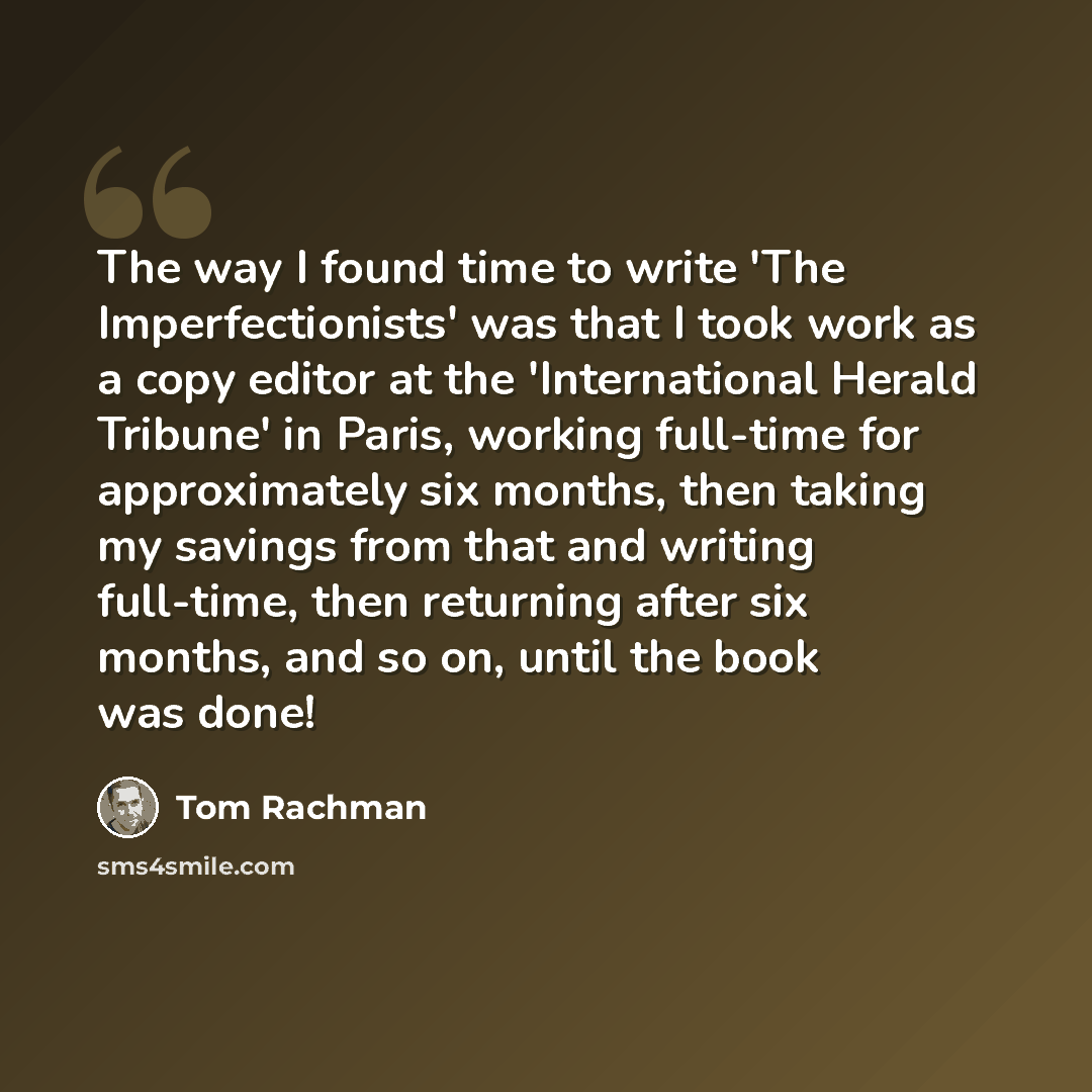 “The way I found time to write 'The Imperfectionists' was that I took work as a copy editor at the 'International Herald Tribune' in Paris, working full-time for approximately six months, then taking my savings from that and writing full-time, then returning after six months, and so on, until the…” quote by Tom Rachman